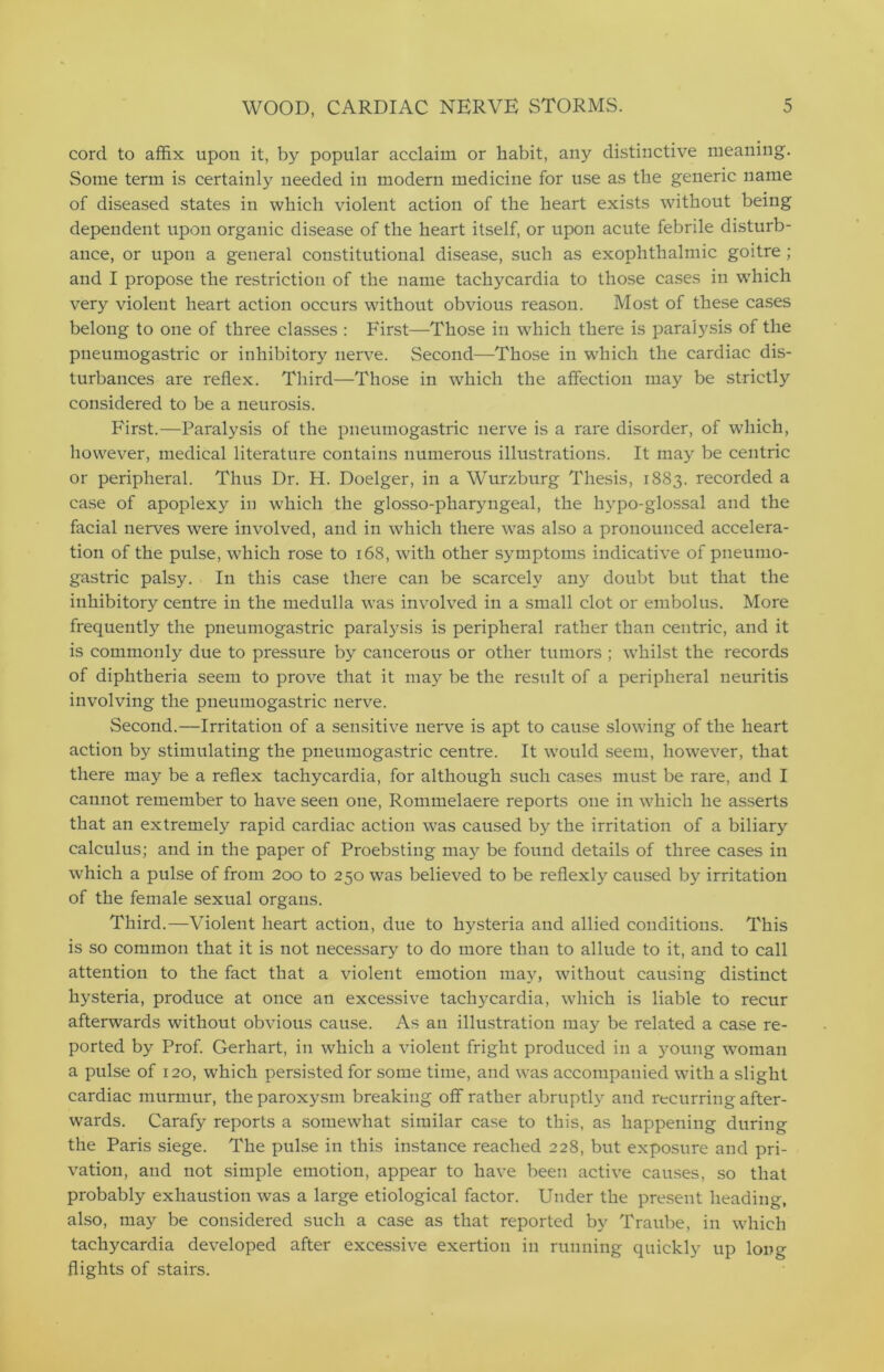 cord to affix upon it, by popular acclaim or habit, any distinctive meaning. Some term is certainly needed in modern medicine for use as the generic name of diseased states in which violent action of the heart exists without being dependent upon organic disease of the heart itself, or upon acute febrile disturb- ance, or upon a general constitutional disease, such as exophthalmic goitre ; and I propose the restriction of the name tachycardia to those cases in which very violent heart action occurs without obvious reason. Most of these cases belong to one of three classes : First—Those in which there is paralysis of the pneumogastric or inhibitory nerve. Second—Those in which the cardiac dis- turbances are reflex. Third—Those in which the affection may be strictly considered to be a neurosis. First.—Paralysis of the pneumogastric nerve is a rare disorder, of which, however, medical literature contains numerous illustrations. It may be centric or peripheral. Thus Dr. H. Doelger, in a Wurzburg Thesis, 1883. recorded a case of apoplexy in which the glosso-pharyngeal, the hypo-glossal and the facial nerves were involved, and in which there was also a pronounced accelera- tion of the pulse, which rose to 168, with other symptoms indicative of pneumo- gastric palsy. In this case there can be scarcely any doubt but that the inhibitory centre in the medulla was involved in a small clot or embolus. More frequently the pneumogastric paralysis is peripheral rather than centric, and it is commonly due to pressure by cancerous or other tumors ; whilst the records of diphtheria seem to prove that it may be the result of a peripheral neuritis involving the pneumogastric nerve. Second.—Irritation of a sensitive nerve is apt to cause slowing of the heart action by stimulating the pneumogastric centre. It would seem, however, that there may be a reflex tachycardia, for although such cases must be rare, and I cannot remember to have seen one, Rommelaere reports one in which he asserts that an extremely rapid cardiac action was caused by the irritation of a biliary calculus; and in the paper of Proebsting may be found details of three cases in which a pulse of from 200 to 250 was believed to be reflexly caused by irritation of the female sexual organs. Third.—Violent heart action, due to hysteria and allied conditions. This is so common that it is not necessary to do more than to allude to it, and to call attention to the fact that a violent emotion may, without causing distinct hysteria, produce at once an excessive tachycardia, which is liable to recur afterwards without obvious cause. As an illustration may be related a case re- ported by Prof. Gerhart, in which a violent fright produced in a young woman a pulse of 120, which persisted for some time, and was accompanied with a slight cardiac murmur, the paroxysm breaking off rather abruptly and recurring after- wards. Carafy reports a somewhat similar case to this, as happening during the Paris siege. The pulse in this instance reached 228, but exposure and pri- vation, and not simple emotion, appear to have been active causes, so that probably exhaustion was a large etiological factor. Under the present heading, also, may be considered such a case as that reported by Traube, in which tachycardia developed after excessive exertion in running quickly up long flights of stairs.