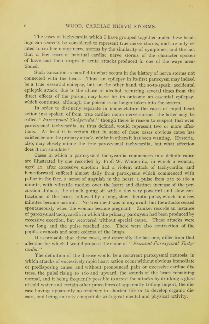 The cases of tachycardia which I have grouped together under these head- ings can scarcely be considered to represent true nerve storms, and are only re- lated to cardiac motor nerve storms by the similarity of symptoms, and the fact that a few cases of habitual cardiac nerve storms of the character spoken of have had their origin in acute attacks produced in one of the ways men- tioned. Such causation is parallel to what occurs in the history of nerve storms not connected with the heart. Thus, an epilepsy in its first paroxysm may indeed be a true essential epilepsy, but, on the other hand, the so-to-speak, accidental epileptic attack, due to the abuse of alcohol, recurring several times from the direct effects of the poison, may have for its outcome an essential epilepsy, which continues, although the poison is no longer taken into the system. In order to distinctly separate in nomenclature the cases of rapid heart action just spoken of from true cardiac motor-nerve storms, the latter may be called “ Paroxysmal Tachycardia,” though there is reason to suspect that even paroxysmal tachycardia, as thus defined, would represent two or more affec- tions. At least it is certain that in some of these cases obvious cause has existed before the primary attack, whilst in others it has been wanting. Hysteria, also, may closely mimic the true paroxysmal tachycardia, but what affection does it not simulate ? Cases in which a paroxysmal tachycardia commences in a definite cause are illustrated by one recorded by Prof. W. Winternitz, in which a woman, aged 40, after excessive emotion had a violent attack of tachycardia, and henceforward suffered almost daily from paroxysms which commenced with pallor in the face, a sense of anguish in the heart, a pulse from 230 to 260 a minute, with vibratile motion over the heart and distinct increase of the per- cussion dulness, the attack going off with a few very powerful and slow con- tractions of the heart, followed by a long, slow, dicrotic pulse, which in a few minutes became natural. No treatment was of any avail, but the attacks ceased spontaneously when the woman became pregnant. Zunker records an instance of paroxysmal tachycardia in which the primary parox3rsm had been produced by excessive exertion, but recovered without special cause. These attacks were very long, and the pulse reached 220. There were also contraction of the pupils, cyanosis and some oedema of the lungs. It is probable that these cases, and especially the last one, differ from that affection for which I would propose the name of “ Essential Paroxysmal Tachy- cardia.” The definition of the disease would be a recurrent paroxysmal neurosis, in which attacks of excessively rapid heart action occur without obvious immediate or predisposing cause, and without pronounced pain or excessive cardiac dis- tress, the pulse rising to 160 and upward, the sounds of the heart remaining normal, and it being frequently possible to arrest the attacks by drinking a glass of cold water and certain other procedures of apparently trifling import, the dis- ease having apparently no tendency to shorten life or to develop organic dis- ease, and being entirely compatible with great mental and physical activity.