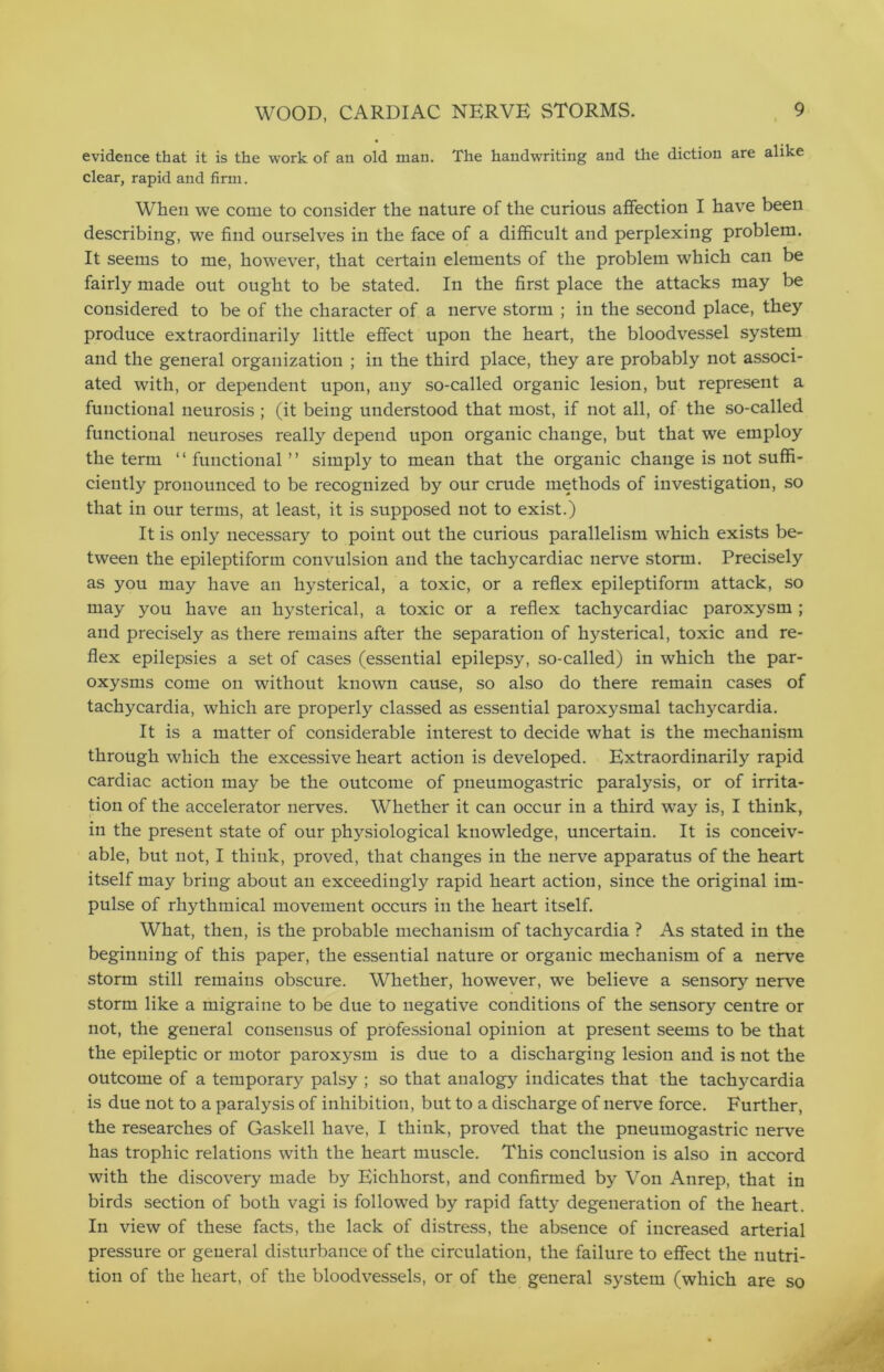 evidence that it is the work of an old man. The handwriting and the diction are alike clear, rapid and firm. When we come to consider the nature of the curious affection I have been describing, we find ourselves in the face of a difficult and perplexing problem. It seems to me, however, that certain elements of the problem which can be fairly made out ought to be stated. In the first place the attacks may be considered to be of the character of a nerve storm ; in the second place, they produce extraordinarily little effect upon the heart, the bloodvessel system and the general organization ; in the third place, they are probably not associ- ated with, or dependent upon, any so-called organic lesion, but represent a functional neurosis ; (it being understood that most, if not all, of the so-called functional neuroses really depend upon organic change, but that we employ the term ‘ ‘ functional ’ ’ simply to mean that the organic change is not suffi- ciently pronounced to be recognized by our crude methods of investigation, so that in our terms, at least, it is supposed not to exist.) It is only necessary to point out the curious parallelism which exists be- tween the epileptiform convulsion and the tachycardiac nerve storm. Precisely as you may have an hysterical, a toxic, or a reflex epileptiform attack, so may you have an hysterical, a toxic or a reflex tachycardiac paroxysm ; and precisely as there remains after the separation of hysterical, toxic and re- flex epilepsies a set of cases (essential epilepsy, so-called) in which the par- oxysms come on without known cause, so also do there remain cases of tachycardia, which are properly classed as essential paroxysmal tachycardia. It is a matter of considerable interest to decide what is the mechanism through which the excessive heart action is developed. Extraordinarily rapid cardiac action may be the outcome of pneumogastric paralysis, or of irrita- tion of the accelerator nerves. Whether it can occur in a third wTay is, I think, in the present state of our physiological knowledge, uncertain. It is conceiv- able, but not, I think, proved, that changes in the nerve apparatus of the heart itself may bring about an exceedingly rapid heart action, since the original im- pulse of rhythmical movement occurs in the heart itself. What, then, is the probable mechanism of tachycardia ? As stated in the beginning of this paper, the essential nature or organic mechanism of a nerve storm still remains obscure. Whether, however, we believe a sensory nerve storm like a migraine to be due to negative conditions of the sensory centre or not, the general consensus of professional opinion at present seems to be that the epileptic or motor paroxysm is due to a discharging lesion and is not the outcome of a temporary palsy ; so that analogy indicates that the tachycardia is due not to a paralysis of inhibition, but to a discharge of nerve force. Further, the researches of Gaskell have, I think, proved that the pneumogastric nerve has trophic relations with the heart muscle. This conclusion is also in accord with the discovery made by Eichhorst, and confirmed by Von Anrep, that in birds section of both vagi is followed by rapid fatty degeneration of the heart. In view of these facts, the lack of distress, the absence of increased arterial pressure or general disturbance of the circulation, the failure to effect the nutri- tion of the heart, of the bloodvessels, or of the general system (which are so