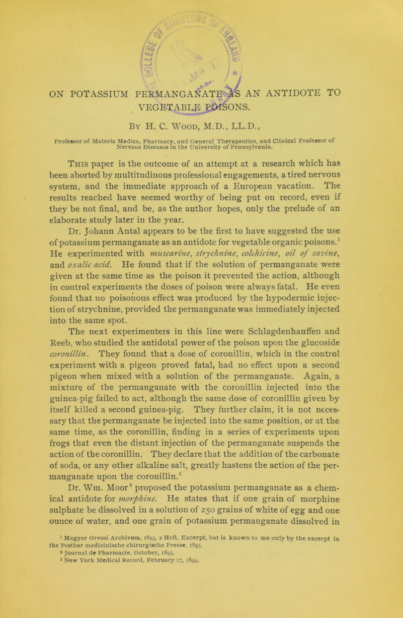 ON POTASSIUM PERMANGANATE AS AN ANTIDOTE TO VEGETABLE POISONS. By H. C. Wood, M.D., LE.D., Professor of Materia Medica, Pharmacy, and General Therapeutics, and Clinical Professor of Nervous Diseases in the University of Pennsylvania. This paper is the outcome of an attempt at a research which has been aborted by multitudinous professional engagements, a tired nervous system, and the immediate approach of a European vacation. The results reached have seemed worthy of being put on record, even if they be not final, and be, as the author hopes, only the prelude of an elaborate study later in the year. Dr. Johann Antal appears to be the first to have suggested the use of potassium permanganate as an antidote for vegetable organic poisons.1 He experimented with muscarine, strychnine, colchicine, oil of savine, and oxalic acid. He found that if the solution of permanganate were given at the same time as the poison it prevented the action, although in control experiments the doses of poison were always fatal. He even found that no poisonous effect was produced by the hypodermic injec- tion of strychnine, provided the permanganate was immediately injected into the same spot. The next experimenters in this line were Schlagdenhauffen and Reeb, who studied the antidotal power of the poison upon the glucoside coronillin. They found that a dose of coronillin, which in the control experiment with a pigeon proved fatal, had no effect upon a second pigeon when mixed with a solution of the permanganate. Again, a mixture of the permanganate with the coronillin injected into the guinea-pig failed to act, although the same dose of coronillin given by itself killed a second guinea-pig. They further claim, it is not neces- sary that the permanganate be injected into the same position, or at the same time, as the coronillin, finding in a series of experiments upon frogs that even the distant injection of the permanganate suspends the action of the coronillin. They declare that the addition of the carbonate of soda, or any other alkaline salt, greatly hastens the action of the per- manganate upon the coronillin.2 Dr. Wm. Moor3 proposed the potassium permanganate as a chem- ical antidote for morphine. He states that if one grain of morphine sulphate be dissolved in a solution of 250 grains of white of egg and one ounce of water, and one grain of potassium permanganate dissolved in 1 Magyar Orvosi Archivum, 1893, 2 Heft, Excerpt, but is known to me only by the excerpt in the Pesther medizinische chirurgische Presse, 1893. J Journal de Pharmacie, October, 1893. 3 New York Medical Record, February 17, 1894.