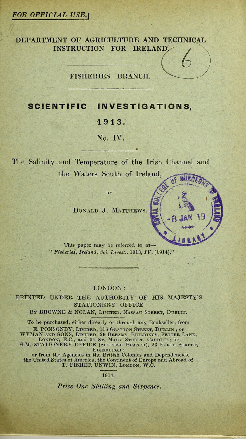 FOR OFFICIAL USE.\ DEPARTMENT OF AGRICULTURE AND TECHNICAL INSTRUCTION FOR IRELAND, FISHERIES BRANCH. SCIENTIFIC INVESTIGATIONS, 1913. No. IY. £ The Salinity and Temperature of the Irish C hannel and the Waters South of Ireland, BY Donald J. Matthews. This paper may be referred to as— “ Fisheries, Ireland, Sci. Invest., 1913, IV. [1914].” LONDON: PRINTED UNDER THE AUTHORITY OF HIS MAJESTY’S STATIONERY OFFICE By BROWNE & NOLAN, Limited, Nassau Street, Dublin. To be purchased, either directly or through any Bookseller, from E. PONSONBY, Limited, 116 Grafton Street, Dublin ; or WYMAN and SONS, Limited, 29 Breams’ Buildings, Fetter Lane, London, E.C., and 54 St. Mary Street, Cardiff ; or H.M. STATIONERY OFFICE (Scottish Branch), 23 Forth Street, Edinburgh; or from the Agencies in the British Colonies and Dependencies, the United States of America, the Continent of Europe and Abroad of T. FISHER UNWIN, London, W.C. 1914. Price One Shilling and Sixpence.