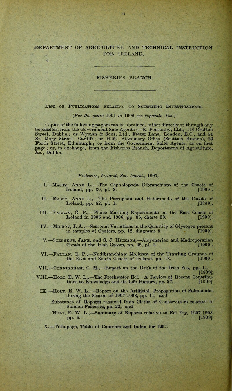 DEPARTMENT OF AGRICULTURE AND TECHNICAL INSTRUCTION FOR IRELAND. FISHERIES BRANCH. List of Publications relating to Scientific Investigations. (For the years 1901 to 1906 see separate list.) Copies of the following papers can be obtained, either directly or through any bookseller, from the Government Sale Agents :—E. Ponsonby, Ltd., 116 Grafton Street, Dublin ; or Wyman & Sons, Ltd., Fetter Lane, London, E.C., and 54 St. Mary Street, Cardiff ; or H.M. Stationery Office (Scottish Branch), 23 Forth Street, Edinburgh ; or from the Government Sales Agents, as on first page ; or, in exchange, from the Fisheries Branch, Department of Agriculture, ■&c., Dublin. Fisheries, Ireland, Sci. Invest., 1907. I.—Massy, Anne L.,—The Cephalopoda Dibranchiata of the Coasts of Ireland, pp. 39, pi. 3. [1909J. II.—Massy, Anne L.,—The Pteropoda and Heteropoda of the Coasts of Ireland, pp. 52, pi. 1. [1C09]. III. —Farran, G. P.,—Plaice Marking Experiments on the East Coasts of Ireland in 1905 and 1906, pp. 86, charts 33. [1909]. IV. —Milroy, J. A.,—Seasonal Variations in the Quantity of Glycogen present in samples of Oysters, pp. 12, diagrams 8. [1909]. V.—Stephens, Jane, and S. J. Hickson,—Alcyonarian and Madreporarian Corals of the Irish Coasts, pp. 28, pi. 1. [1909]. VI.—Farran, G. P.,—Nudibranchiabe Mollusca of the Trawling Grounds of the East and South Coasts of Ireland, pp. 18. [1909]. VII.—Cunningham, C. M.,—Report on the Drift of the Irish Sea, pp. 11. [1909]; VIII.—Holt, E. W. L.,—The Freshwater Eel. A Review of Recent Contribu- tions to Knowledge and its Life-History, pp. 27. [1S09]. IX.—Holt, E. W. L.,—Report on the Artificial Propagation of Salmonidae during the Season of 1907-1908, pp. 11, and Substance of Reports received from Clerks of Conservators relative to Salmon Fisheries, pp. 22, and Holt, E. W. L.,—Summary of Reports relative to Eel Fry, 1907-1908, pp. 6. [1909]. X.—Title-page, Table of Contents and Index for 1907.