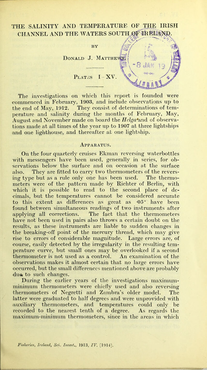 THE SALINITY AND TEMPERATURE OF THE IRISH CHANNEL AND THE WATERS SOUTH Of iREl^ND. The investigations on which this report is founded were commenced in February. 1903, and include observations up to the end of May, 1912. They consist of determinations of tem- perature and salinity during the months of February, May, August and November made on board the Hclga*and of observa- tions made at all times of the year up to 1907 at three lightships and one lighthouse, and thereafter at one lightship. On the four quarterly cruises Ekman reversing waterbottles with messengers have been used, generally in series, for ob- servations below the surface and on occasion at the surface also. They are fitted to carry two thermometers of the revers- ing type but as a rule only one has been used. The thermo- meters were of the pattern made by Richter of Berlin, with which it is possible to read to the second place of de- cimals, but the temperatures cannot be considered accurate to this extent as differences as great as -05° have been found between simultaneous readings of two instruments after applying all corrections. The fact that the thermometers have not been used in pairs also throws a certain doubt on the results, as these instruments are liable to sudden changes in the breaking-off point of the mercury thread, which may give rise to errors of considerable magnitude. Large errors are, of course, easily detected by the irregularity in the resulting tem- perature curve, but small ones may be overlooked if a second thermometer is not used as a control. An examination of the observations makes it almost certain that no large errors have occurred, but the small differences mentioned above are probably duet to such changes. During the earlier years of the investigations maximum- minimum thermometers were chiefly used and also reversing thermometers of Negretti and Zambra’s older model. The latter were graduated to half degrees and were unprovided with auxiliary thermometers, and temperatures could only be recorded to the nearest tenth of a degree. As regards the maximum-minimum thermometers, since in the areas in which Donald J. Matthe Plates I-XV. BY Apparatus. Fisheries, Ireland, Sci. Invest., 1913, IV. [1914].