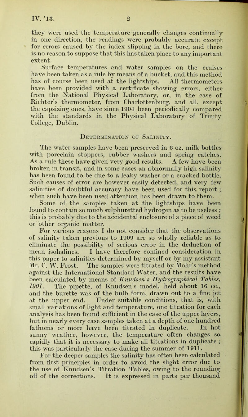 they were used the temperature generally changes continually in one direction, the readings were probably accurate except for errors caused by the index slipping in the bore, and there is no reason to suppose that this has taken place to any important extent. Surface temperatures and water samples on the cruises- have been taken as a rule by means of a bucket, and this method has of course been used at the lightships. All thermometers have been provided with a certificate showing errors, either from the National Physical Laboratory, or, in the case of Richter’s thermometer, from Charlottenburg, and all, except the capsizing ones, have since 1904 been periodically compared with the standards in the Physical Laboratory of Trinity College, Dublin. Determination of Salinity. The water samples have been preserved in 6 oz. milk bottles- with porcelain stoppers, rubber washers and spring catches. As a rule these have given very good results. A few have been broken in transit, and in some cases an abnormally high salinity has been found to be due to a leaky washer or a cracked bottle. Such causes of error are however easily detected, and very few salinities of doubtful accuracy have been used for this report ; when such have been used attention has been drawn to them. Some of the samples taken at the lightships have been found to contain so much sulphuretted hydrogen as to be useless ; this is probably due to the accidental enclosure of a piece of weed or other organic matter. For various reasons I do not consider that the observations of salinity taken previous to 1909 are so wholly reliable as to eliminate the possibility of serious error in the deduction of mean isohalines. I have therefore confined consideration in this paper to salinities determined by myself or by my assistant Mr. C. W. Frost. The samples were titrated by Mohr’s method against the International Standard Water, and the results have been calculated by means of Knudsen s Hydrographical Tables, 1901. The pipette, of Knudsen’s model, held about 16 cc., and the burette was of the bulb form, drawn out to a fine jet at the upper end. Under suitable conditions, that is, with small variations of light and temperature, one titration for each analysis has been found sufficient in the case of the upper layers, but in nearly every case samples taken at a depth of one hundred fathoms or more have been titrated in duplicate. In hot sunny weather, however, the temperature often changes so rapidly that it is necessary to make all titrations in duplicate ; this was particularly the case during the summer of 1911. For the deeper samples the salinity has often been calculated from first principles in order to avoid the slight error due to the use of Knudsen’s Titration Tables, owing to the rounding off of the corrections. It is expressed in parts per thousand