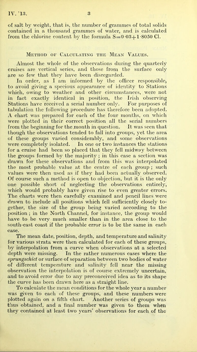 o! salt by weight, that is, the number of grammes of total solids contained in a thousand grammes of water, and is calculated from the chlorine content by the formula S=0 03-)-1-8050 Cl. Method of Calculating the Mean Values. Almost the whole of the observations during the quarterly cruises are vertical series, and those from the surface only are so few that they have been disregarded. In order, as I am informed by the officer responsible, to avoid giving a specious appearance of identity to Stations which, owing to weather and other circumstances, were not in fact exactly identical in position, the Irish observing Stations have received a serial number only. For purposes of tabulation the following procedure has therefore been adopted. A chart was prepared for each of the four months, on which were plotted in their correct position all the serial numbers from the beginning for the month in question. It was seen that though the observations tended to fall into groups, yet the area of these groups varied considerably, and some observations were completely isolated. In one or two instances the stations for a cruise had been so placed that they fell midway between the groups formed by the majority ; in this case a section was drawn for these observations and from this was interpolated the most probable value at the centre of each group ; such values were then used as if they had been actually observed. Of course such a method is open to objection, but it is the only one possible short of neglecting the observations entirely, which would probably have given rise to even greater errors. The charts were then carefully examined and pencil lines were drawn to include all positions which fell sufficiently closely to- gether, the size of the group being varied according to the position ; in the North Channel, for instance, the group would have to be very much smaller than in the area close to the south-east coast if the probable error is to be the same in each case. The mean date, position, depth, and temperature and salinity for various strata were then calculated for each of these groups, by interpolation from a curve when observations at a selected depth were missing. In the rather numerous cases where the sprungschict or surface of separation between two bodies of water of different temperature and salinity fell near the missing observation the interpolation is of course extremely uncertain, and to avoid error due to any preconceived idea as to its shape the curve has been drawn here as a straight line. To calculate the mean conditions for the whole year a number was given to each of these groups, and these numbers were plotted again on a fifth chart. Another series of groups was thus obtained, and a final number was given to them when they contained at least two years’ observations for each of the