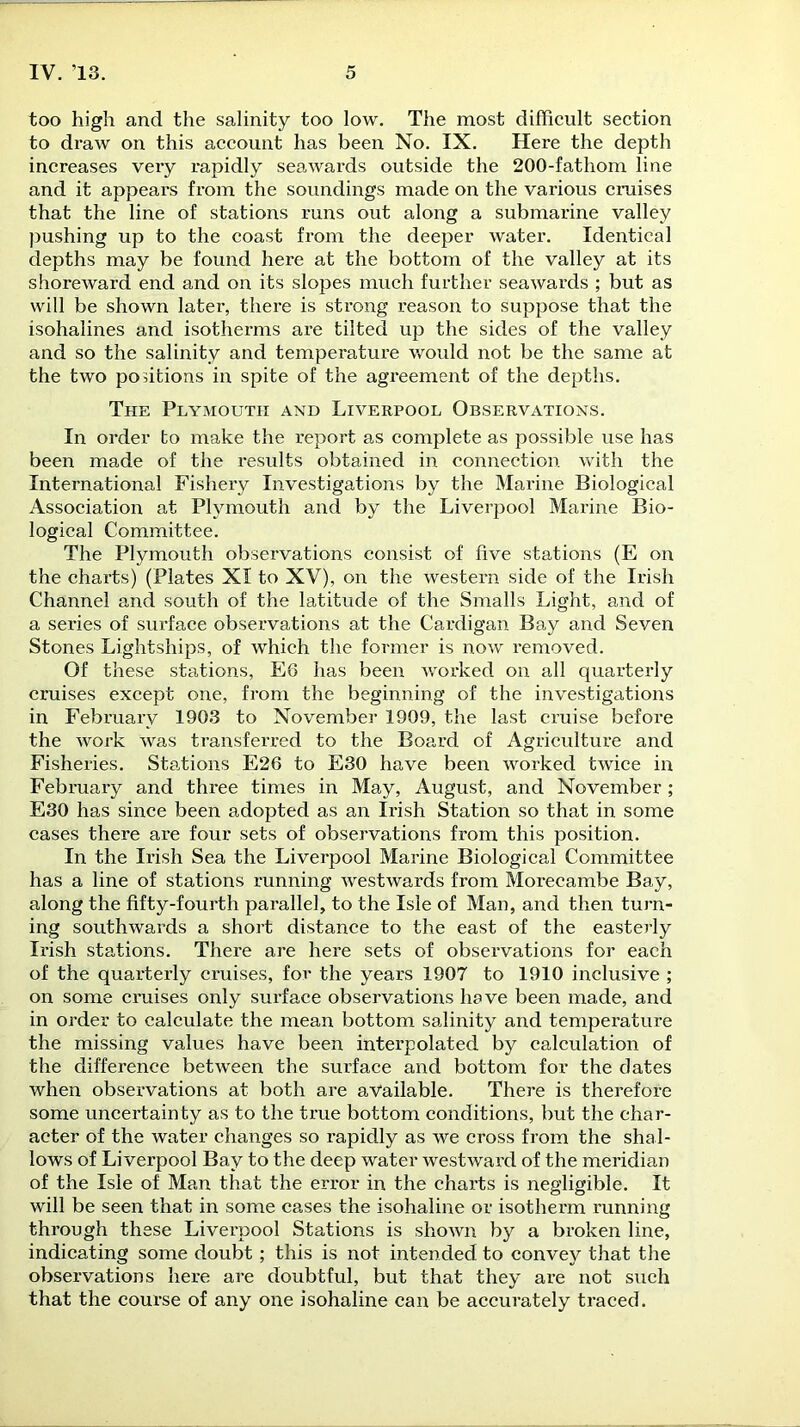 too high and the salinity too low. The most difficult section to draw on this account has been No. IX. Here the depth increases very rapidly seawards outside the 200-fathom line and it appears from the soundings made on the various cruises that the line of stations runs out along a submarine valley pushing up to the coast from the deeper water. Identical depths may be found here at the bottom of the valley at its shoreward end and on its slopes much further seawards ; but as will be shown later, there is strong reason to suppose that the isohalines and isotherms are tilted up the sides of the valley and so the salinity and temperature would not be the same at the two positions in spite of the agreement of the depths. The Plymouth and Liverpool Observations. In order to make the report as complete as possible use has been made of the results obtained in connection with the International Fishery Investigations by the Marine Biological Association at Plymouth and by the Liverpool Marine Bio- logical Committee. The Plymouth observations consist of five stations (E on the charts) (Plates XI to XV), on the western side of the Irish Channel and south of the latitude of the Smalls Light, and of a series of surface observations at the Cardigan Bay and Seven Stones Lightships, of which the former is now removed. Of these stations, E6 has been worked on all quarterly cruises except one, from the beginning of the investigations in February 1903 to November 1909, the last cruise before the work was transferred to the Board of Agriculture and Fisheries. Stations E26 to E30 have been worked twice in February and three times in May, August, and November; E30 has since been adopted as an Irish Station so that in some cases there are four sets of observations from this position. In the Irish Sea the Liverpool Marine Biological Committee has a line of stations running westwards from Morecambe Bay, along the fifty-fourth parallel, to the Isle of Man, and then turn- ing southwards a short distance to the east of the easterly Irish stations. There are here sets of observations for each of the quarterly cruises, for the years 1907 to 1910 inclusive ; on some cruises only surface observations have been made, and in order to calculate the mean bottom salinity and temperature the missing values have been interpolated by calculation of the difference between the surface and bottom for the dates when observations at both are available. There is therefore some uncertainty as to the true bottom conditions, but the char- acter of the water changes so rapidly as we cross from the shal- lows of Liverpool Bay to the deep water westward of the meridian of the Isle of Man that the error in the charts is negligible. It will be seen that in some cases the isohaline or isotherm running through these Liverpool Stations is shown by a broken line, indicating some doubt; this is not intended to convey that the observations here are doubtful, but that they are not such that the course of any one isohaline can be accurately traced.