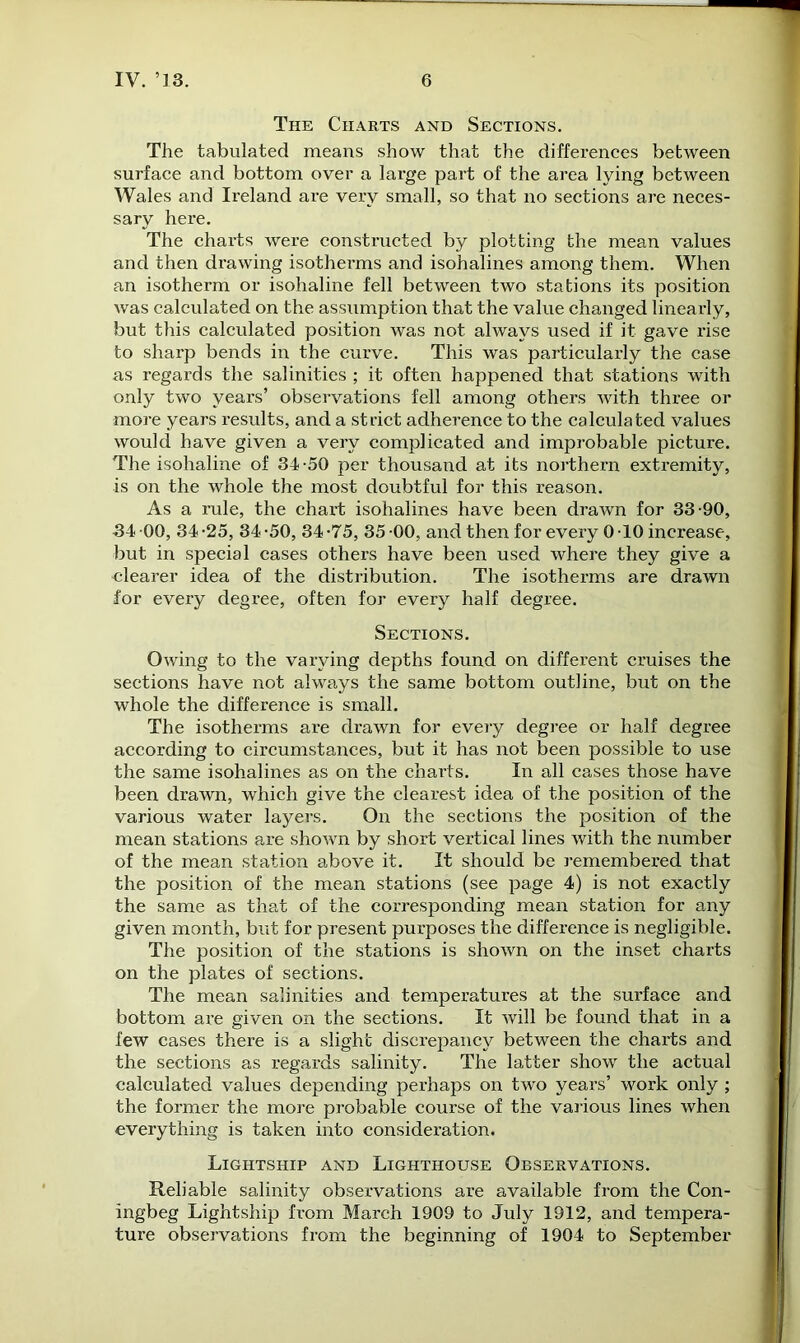 The Charts and Sections. The tabulated means show that the differences between surface and bottom over a large part of the area lying between Wales and Ireland are very small, so that no sections are neces- sary here. The charts were constructed by plotting the mean values and then drawing isotherms and isohalines among them. When an isotherm or isohaline fell between two stations its position was calculated on the assumption that the value changed linearly, but this calculated position was not always used if it gave rise to sharp bends in the curve. This was particularly the case as regards the salinities ; it often happened that stations with only two years’ observations fell among others with three or more years results, and a strict adherence to the calculated values would have given a very complicated and improbable picture. The isohaline of 34-50 per thousand at its northern extremity, is on the whole the most doubtful for this reason. As a rule, the chart isohalines have been drawn for 33-90, 34 -00, 34 -25, 34 -50, 34 -75, 35 -00, and then for every 0 -10 increase, but in special cases others have been used where they give a clearer idea of the distribution. The isotherms are drawn for every degree, often for every half degree. Sections. Owing to the varying depths found on different cruises the sections have not always the same bottom outline, but on the whole the difference is small. The isotherms are drawn for every degree or half degree according to circumstances, but it has not been possible to use the same isohalines as on the charts. In all cases those have been draAvn, which give the clearest idea of the position of the various water layers. On the sections the position of the mean stations are shown by short vertical lines with the number of the mean station above it. It should be remembered that the position of the mean stations (see page 4) is not exactly the same as that of the corresponding mean station for any given month, but for present purposes the difference is negligible. The position of the stations is shown on the inset charts on the plates of sections. The mean salinities and temperatures at the surface and bottom are given on the sections. It will be found that in a few cases there is a slight discrepancy between the charts and the sections as regards salinity. The latter show the actual calculated values depending perhaps on two years’ work only ; the former the more probable course of the various lines when everything is taken into consideration. Lightship and Lighthouse Observations. Reliable salinity observations are available from the Con- ingbeg Lightship from March 1909 to July 1912, and tempera- ture observations from the beginning of 1904 to September