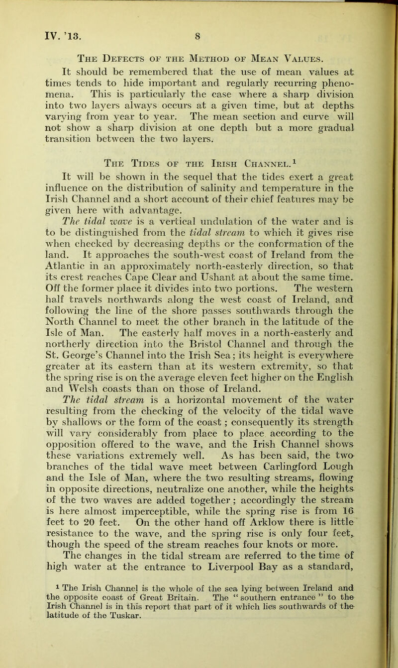 The Defects of the Method of Mean Values. It should be remembered that the use of mean values at times tends to hide important and regularly recurring pheno- mena. This is particularly the case where a sharp division into two layers always occurs at a given time, but at depths varying from year to year. The mean section and curve will not show a sharp division at one depth but a more gradual transition between the two layers. The Tides of the Irish Channel.1 It will be shown in the sequel that the tides exert a great influence on the distribution of salinity and temperature in the Irish Channel and a short account of their chief features may be given here with advantage. The tidal wave is a vertical undulation of the water and is to be distinguished from the tidal stream to which it gives rise when checked by decreasing depths or the conformation of the land. It approaches the south-west coast of Ireland from the Atlantic in an approximately north-easterly direction, so that its crest reaches Cape Clear and Ushant at about the same time. Off the former place it divides into two portions. The western half travels northwards along the west coast of Ireland, and following the line of the shore passes southwards through the North Channel to meet the other branch in the latitude of the Isle of Man. The easterly half moves in a north-easterly and northerly direction into the Bristol Channel and through the St. George’s Channel into the Irish Sea; its height is everywhere greater at its eastern than at its western extremity, so that the spring rise is on the average eleven feet higher on the English and Welsh coasts than on those of Ireland. The tidal stream is a horizontal movement of the water resulting from the checking of the velocity of the tidal wave by shallows or the form of the coast; consequently its strength will vary considerably from place to place according to the opposition offered to the wave, and the Irish Channel shows these variations extremely well. As has been said, the two branches of the tidal wave meet between Carlingford Lough and the Isle of Man, where the two resulting streams, flowing in opposite directions, neutralize one another, while the heights of the two waves are added together ; accordingly the stream is here almost imperceptible, while the spring rise is from 16 feet to 20 feet. On the other hand off Arklow there is little resistance to the wave, and the spring rise is only four feet,, though the speed of the stream reaches four knots or more. The changes in the tidal stream are referred to the time of high water at the entrance to Liverpool Bay as a standard, 1 The Irish Channel is the whole of the sea lying between Ireland and the opposite coast of Great Britain. The “ southern entrance ” to the Irish Channel is in this report that part of it which lies southwards of the latitude of the Tuskar.