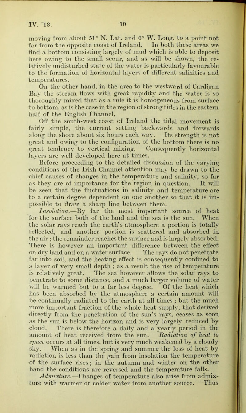 moving from about 51° N. Lat. and 6° W. Long, to a point not far from the opposite coast of Ireland. In both these areas we find a bottom consisting largely of mud which is able to deposit here owing to the small scour, and as will be shown, the re- latively undisturbed stal e of the water is particularly favourable to the formation of horizontal layers of different salinities and temperatures. On the other hand, in the area to the westward of Cardigan Bay the stream flows with great rapidity and the water is so thoroughly mixed that as a rule it is homogeneous from surface to bottom, as is the case in the region of strong tides in the eastern half of the English Channel. Off the south-west coast of Ireland the tidal movement is fairly simple, the current setting backwards and forwards along the shore about six hours each way. Its strength is not great and owing to the configuration of the bottom there is no great tendency to vertical mixing. Consequently horizontal layers are well developed here at times. Before proceeding to the detailed discussion of the varying conditions of the Irish Channel attention may be drawn to the chief causes of changes in the temperature and salinity, so far as they are of importance for the region in question. It will be seen that the fluctuations in salinity and temperature are to a certain degree dependent on one another so that it is im- possible to draw a sharp line between them. Insolation.—By far the most important source of heat for the surface both of the land and the sea is the sun. When the solar rays reach the earth’s atmosphere a portion is totally reflected, and another portion is scattered and absoi’bed in the air ; the remainder reaches the surface and is largely absorbed. There is however an important difference between the effect on dry land and on a water surface. The rays do not penetrate far into soil, and the heating effect is consequently confined to a layer of very small depth ; as a result the rise of temperature is relatively great. The sea however allows the solar rays to penetrate to some distance, and a much larger volume of water will be warmed but to a far less degree. Of the heat which has been absorbed by the atmosphere a certain amount will be continually radiated to the earth at all times ; but the much more important fraction of the whole heat supply, that derived directly from the penetration of the sun’s rays, ceases as soon as the sun is below the horizon and is very largely reduced by cloud. There is therefore a daily and a yearly period in the amount of heat x’eceived from the sun. Radiation of heat to space occurs at all times, but is very much weakened by a cloudy sky. When as in the spring and summer the loss of heat by radiation is less than the gain from insolation the temperature of the surface rises ; in the autumn and winter on the other hand the conditions are reversed and the temperature falls. Admixture.—Changes of temperature also arise from admix- ture with warmer or colder water from another source. Thus