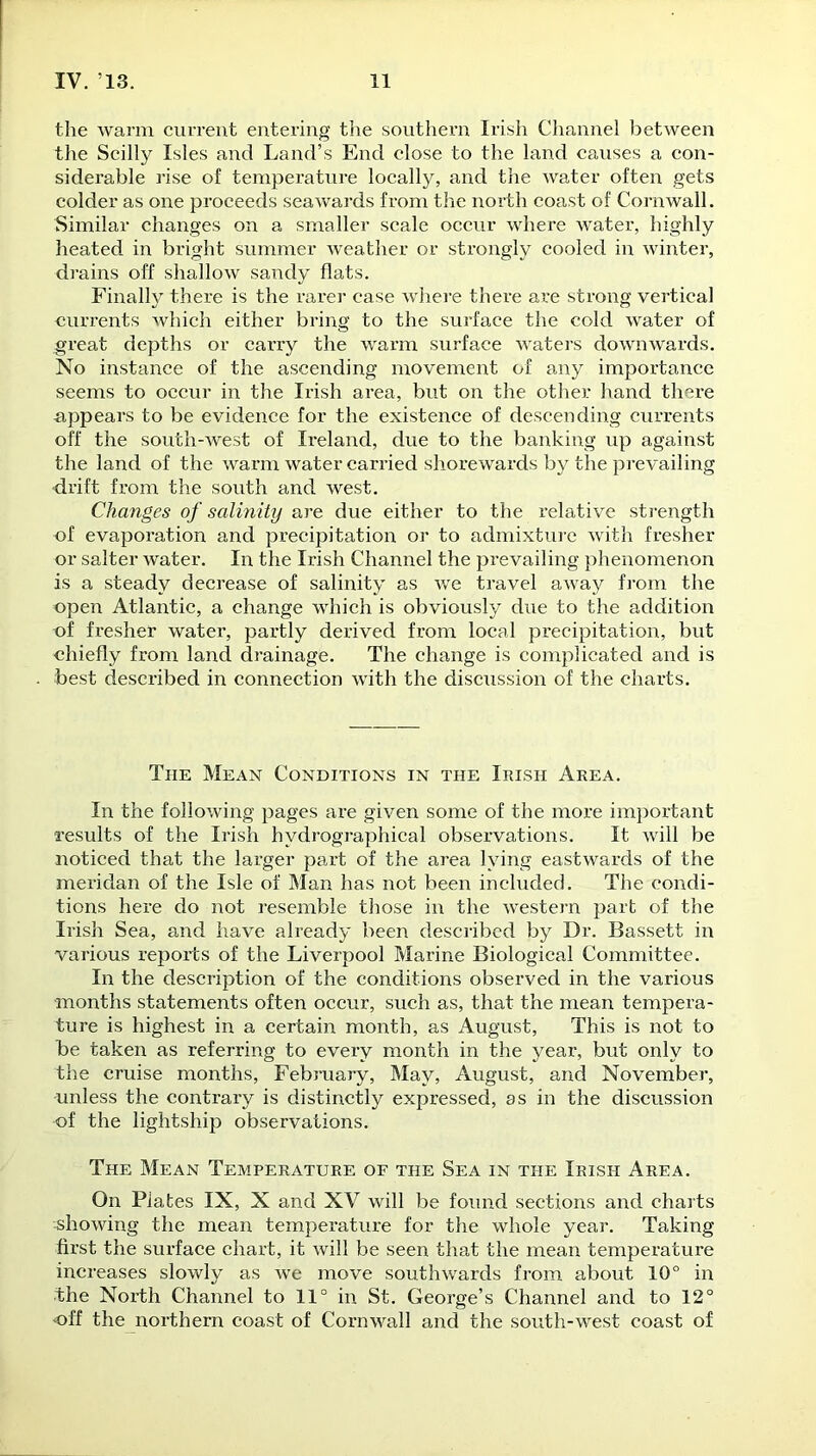 the warm current entering the southern Irish Channel between the Scilly Isles and Land’s End close to the land causes a con- siderable rise of temperature locally, and the water often gets colder as one proceeds seawards from the north coast of Cornwall. Similar changes on a smaller scale occur where water, highly heated in bright summer weather or strongly cooled in winter, drains off shallow sandy flats. Finally there is the rarer case where there are strong vertical currents which either bring to the surface the cold water of .great depths or carry the warm surface waters downwards. No instance of the ascending movement of any importance seems to occur in the Irish area, but on the other hand there appears to be evidence for the existence of descending currents off the south-west of Ireland, due to the banking up against the land of the warm water carried shorewards by the prevailing drift from the south and west. Changes of salinity are due either to the relative strength of evaporation and precipitation or to admixture with fresher or salter water. In the Irish Channel the prevailing phenomenon is a steady decrease of salinity as we travel away from the open Atlantic, a change which is obviously due to the addition of fresher water, partly derived from local precipitation, but chiefly from land drainage. The change is complicated and is best described in connection with the discussion of the charts. The Mean Conditions in the Irish Area. In the following pages ax-e given some of the more important results of the Irish hydrographical observations. It will be noticed that the larger part of the area lying eastwards of the meridan of the Isle of Man has not been included. The condi- tions here do not resemble those in the western part of the Irish Sea, and have already been described by Dr. Bassett in various reports of the Liverpool Marine Biological Committee. In the description of the conditions observed in the various months statements often occur, such as, that the mean tempera- ture is highest in a certain month, as August, This is not to be taken as referring to every month in the year, but only to the cruise months, February, May, August, and November, unless the contrary is distinctly expressed, as in the discussion of the lightship observations. The Mean Temperature of the Sea in the Irish Area. On Plates IX, X and XV will be found sections and charts showing the mean temperature for the whole year. Taking first the surface chart, it will be seen that the mean temperature increases slowly as we move southwards from about 10° in ■the North Channel to 11° in St. George’s Channel and to 12° off the northern coast of Cornwall and the south-west coast of