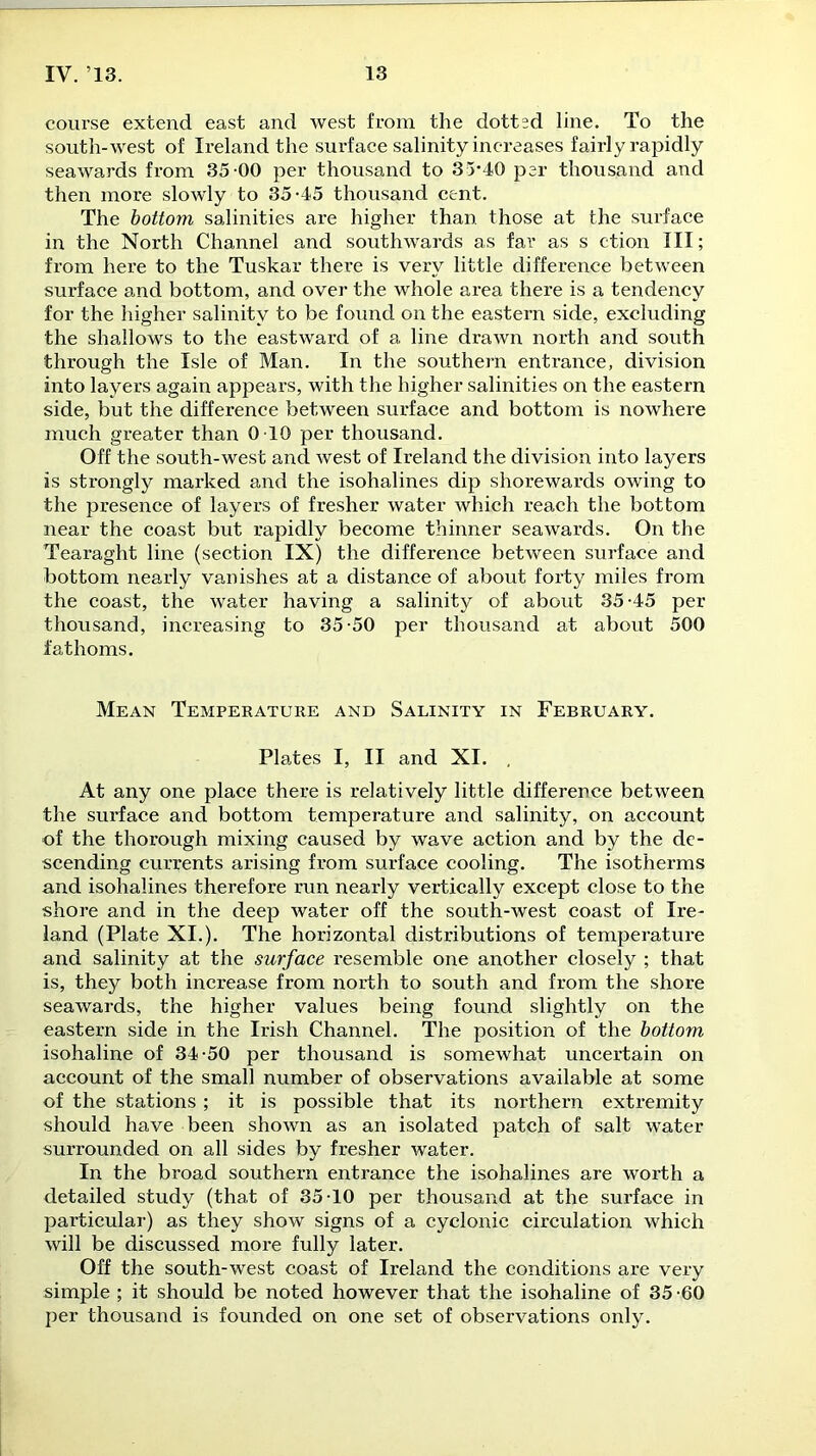 course extend east and west from the dotted line. To the south-west of Ireland the surface salinity increases fairly rapidly seawards from 35-00 per thousand to 35*40 per thousand and then more slowly to 35-45 thousand cent. The bottom salinities are higher than those at the surface in the North Channel and southwards as far as s ction III; from here to the Tuskar there is very little difference between surface and bottom, and over the whole area there is a tendency for the higher salinity to be found on the eastern side, excluding the shallows to the eastward of a line drawn north and south through the Isle of Man. In the southern entrance, division into layers again appears, with the higher salinities on the eastern side, but the difference between surface and bottom is nowhere much greater than 0 10 per thousand. Off the south-west and west of Ireland the division into layers is sti-ongly marked and the isohalines dip shorewards owing to the presence of layers of fresher water which reach the bottom near the coast but rapidly become thinner seawards. On the Tearaght line (section IX) the difference between surface and bottom nearly vanishes at a distance of about forty miles from the coast, the water having a salinity of about 35-45 per thousand, increasing to 35-50 per thousand at about 500 fathoms. Mean Temperature and Salinity in February. Plates I, II and XI. At any one place there is relatively little difference between the surface and bottom temperature and salinity, on account of the thorough mixing caused by wave action and by the de- scending currents arising from surface cooling. The isotherms and isohalines therefore run nearly vertically except close to the shore and in the deep water off the south-west coast of Ire- land (Plate XI.). The horizontal distributions of temperature and salinity at the surface resemble one another closely ; that is, they both increase from north to south and from the shore seawards, the higher values being found slightly on the eastern side in the Irish Channel. The position of the bottom isohaline of 34-50 per thousand is somewhat uncertain on account of the small number of observations available at some of the stations; it is possible that its northern extremity should have been shown as an isolated patch of salt water surrounded on all sides by fresher water. In the broad southern entrance the isohalines are worth a detailed study (that of 35-10 per thousand at the surface in particular) as they show signs of a cyclonic circulation which will be discussed more fully later. Off the south-west coast of Ireland the conditions are very simple ; it should be noted however that the isohaline of 35 -60 per thousand is founded on one set of observations only.