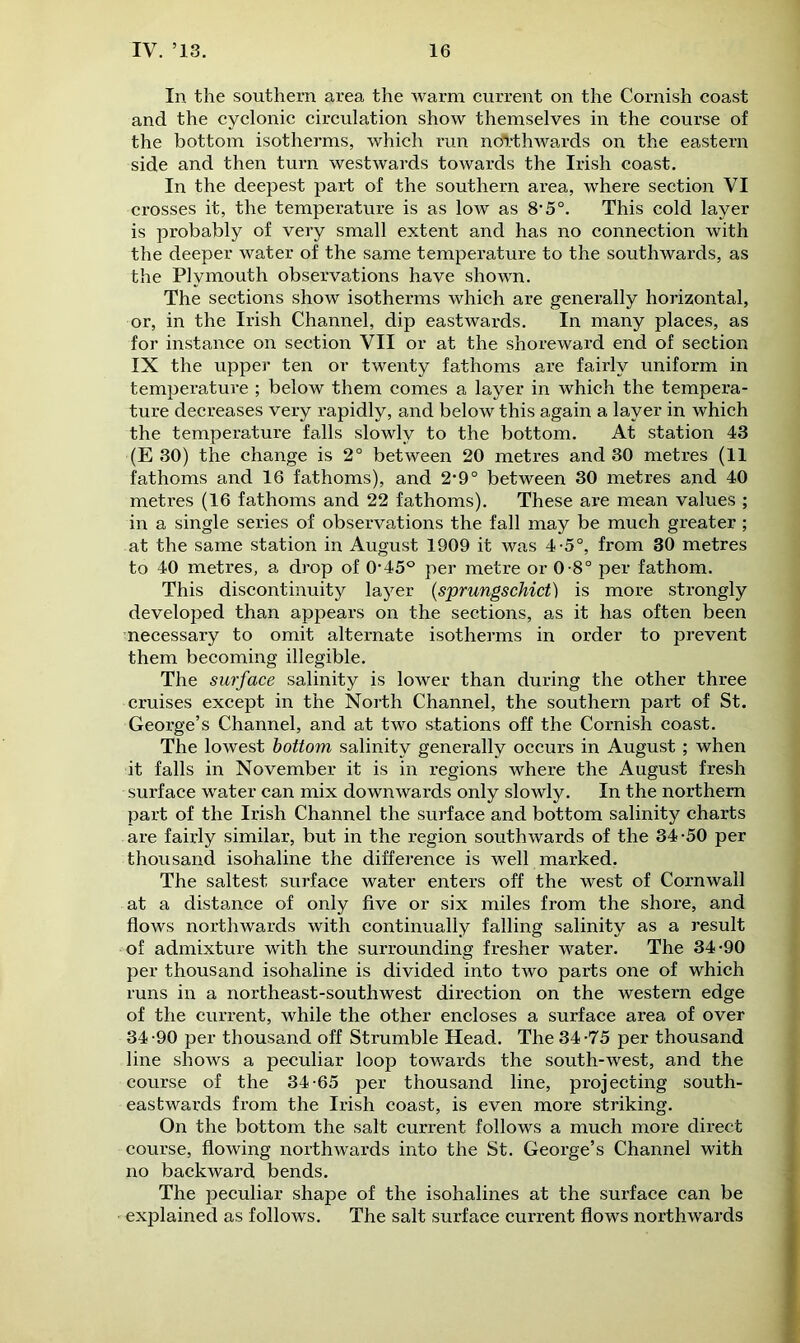 In the southern area the warm current on the Cornish coast and the cyclonic circulation show themselves in the course of the bottom isotherms, which run northwards on the eastern side and then turn westwards towards the Irish coast. In the deepest part of the southern area, where section VI crosses it, the temperature is as low as 8* 5°. This cold layer is probably of very small extent and has no connection with the deeper water of the same temperature to the southwards, as the Plymouth observations have shown. The sections show isotherms which are generally horizontal, or, in the Irish Channel, dip eastwards. In many places, as for instance on section VII or at the shoreward end of section IX the upper ten or twenty fathoms are fairly uniform in temperature ; below them comes a layer in which the tempera- ture decreases very rapidly, and below this again a layer in which the temperature falls slowly to the bottom. At station 43 (E 30) the change is 2° between 20 metres and 30 metres (11 fathoms and 16 fathoms), and 2-9° between 30 metres and 40 metres (16 fathoms and 22 fathoms). These are mean values ; in a single series of observations the fall may be much greater ; at the same station in August 1909 it was 4-5°, from 30 metres to 40 metres, a drop of 0*45° per metre or 0-8° per fathom. This discontinuity layer (sprungschict) is more strongly developed than appears on the sections, as it has often been necessary to omit alternate isotherms in order to prevent them becoming illegible. The surface salinity is lower than during the other three cruises except in the North Channel, the southern part of St. George’s Channel, and at two stations off the Cornish coast. The lowest bottom salinity generally occurs in August ; when it falls in November it is in regions where the August fresh surface water can mix downwards only slowly. In the northern part of the Irish Channel the surface and bottom salinity charts are fairly similar, but in the region southwards of the 34-50 per thousand isohaline the difference is well marked. The saltest surface water enters off the west of Cornwall at a distance of only five or six miles from the shore, and flows northwards with continually falling salinity as a result of admixture with the surrounding fresher water. The 34-90 per thousand isohaline is divided into two parts one of which runs in a northeast-southwest direction on the western edge of the current, while the other encloses a surface area of over 34-90 per thousand off Strumble Head. The 34-75 per thousand line shows a peculiar loop towards the south-west, and the course of the 34-65 per thousand line, projecting south- eastwards from the Irish coast, is even more striking. On the bottom the salt current follows a much more direct course, flowing northwards into the St. George’s Channel with no backward bends. The peculiar shape of the isohalines at the surface can be explained as follows. The salt surface current flows northwards