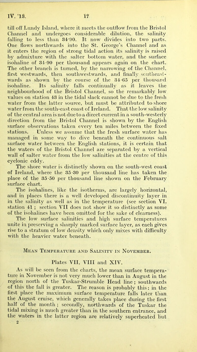 till off Lundy Island, where it meets the outflow from the Bristol Channel and undergoes considerable dilution, the salinity falling to less than 34-90. It now divides into two parts. One flows northwards into the St. George’s Channel and as it enters the region of strong tidal action its salinity is raised by admixture with the salter bottom water, and the surface isohaline of 34-90 per thousand appears again on the chart. The other branch is turned, by the narrowing of the Channel, first westwards, then southwestwards, and finally southeast - wards as shown by the course of the 34-65 per thousand isohaline. Its salinity falls continually as it leaves the neighbourhood of the Bristol Channel, so the remarkably low values on station 43 in the tidal slack cannot be due to the fresh water from the latter source, but must be attributed to shore water from the south-east coast of Ireland. That the low salinity of the central area is not due to a direct current in a south-westerly direction from the Bristol Channel is shown by the English surface observations taken every ten miles between the fixed stations. Unless we assume that the fresh surface water has managed in some way to dive beneath the continuous salt surface water between the English stations, it is certain that the waters of the Bristol Channel are separated by a vertical wall of salter water from the low salinities at the centre of this cyclonic eddy. The shore water is distinctly shown on the south-west coast of Ireland, where the 35-30 per thousand line has taken the place of the 35-50 per thousand line shown on the February surface chart. The isohalines, like the isotherms, are largely horizontal, and in places there is a well developed discontinuity layer in in the salinity as well as in the temperature (see section VI. station 41 ; section VII does not show it so distinctly as some of the isohalines have been omitted for the sake of clearness). The low surface salinities and high surface temperatures unite in preserving a sharply marked surface layer, as each gives rise to a stratum of low density which only mixes with difficulty with the heavier water beneath. Mean Temperature and Salinity in November. Plates VII, VIII and XIV. As will be seen from the charts, the mean surface tempera- ture in November is not very much lower than in August in the region north of the Tuskar-Strumble Head line ; southwards of this the fall is greater. The reason is probably this: in the first place the maximum surface temperature falls later than the August cruise, which generally takes place during the first half of the month; secondly, northwards of the Tuskar the tidal mixing is much greater than in the southern entrance, and the waters in the latter region are relatively superheated but 2