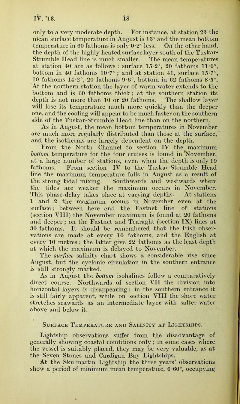 only to a very moderate depth. For instance, at station 23 the rriean surface temperature in August is 13° and the mean bottom temperature in 60 fathoms is only 0-2° less. On the other hand, the depth of the highly heated surface layer south of the Tuskar- Strumble Head line is much smaller. The mean temperatures at station 40 are as follows: surface 15-2°, 20 fathoms 11-6°, bottom in 40 fathoms 10-7°; and at station 41, surface 15-7°, 10 fathoms 14-2°, 20 fathoms 9-6°, bottom in 62 fathoms 8-5°. At the northern station the layer of warm water extends to the bottom and is 60 fathoms thick ; at the southern station its depth is not more than 10 or 20 fathoms. The shallow layer will lose its temperature much more quickly than the deeper one, and the cooling will appear to be much faster on the southern side of the Tuskar-Strumble Head line than on the northern. As in August, the mean bottom temperatures in November are much more regularly distributed than those at the surface, and the isotherms are largely dependent on the depth. From the North Channel to section IV the maximum bottom temperature for the four cruises is found in *November, at a large number of stations, even when the depth is only 19 fathoms. From section IV to the Tuskar-Strumble Head line the maximum temperature falls in August as a result of the strong tidal mixing. Southwards and westwards where the tides are weaker the maximum occurs in November. This phase-delay takes place at varying depths. At stations 1 and 2 the maximum occurs in November even at the surface; between here and the Fastnet line of stations (section VIII) the November maximum is found at 20 fathoms and deeper ; on the Fastnet and Tearaght (section IX) lines at 30 fathoms. It should be remembered that the Irish obser- vations are made at every 10 fathoms, and the English at every 10 metres ; the latter give 22 fathoms as the least depth at which the maximum is delayed to November. The surface salinity chart shows a considerable rise since August, but the cyclonic circulation in the southern entrance is still strongly marked. As in August the bottom isohalines follow a comparatively direct course. Northwards of section VII the division into horizontal layers is disappearing ; in the southern entrance it is still fairly apparent, while on section VIII the shore water stretches seawards as an intermediate layer with salter water above and below it. Surface Temperature and Salinity at Lightships. Lightship observations suffer from the disadvantage of generally showing coastal conditions only ; in some cases where the vessel is suitably placed, they may be very valuable, as at the Seven Stones and Cardigan Bay Lightships. At the Skulmartin Lightship the three years’ observations show a period of minimum mean temperature, 6-60°, occupying