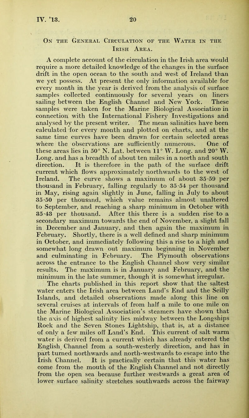 On the General Circulation of the Water in the Irish Area. A complete account of the circulation in the Irish area would require a more detailed knowledge of the changes in the surface drift in the open ocean to the south and west of Ireland than we yet possess. At present the only information available for every month in the year is derived from the analysis of surface samples collected continuously for several years on liners sailing between the English Channel and New York. These samples were taken for the Marine Biological Association in connection with the International Fishery Investigations and analysed by the present writer. The mean salinities have been calculated for every month and plotted on charts, and at the same time curves have been drawn for certain selected areas where the observations are sufficiently numerous. One of these areas lies in 50° N. Lat. between 11° W. Long, and 20° W. Long, and has a breadth of about ten miles in a north and south direction. It is therefore in the path of the surface drift current which flows approximately northwards to the west of Ireland. The curve shows a maximum of about 35-59 per thousand in February, falling regularly to 35-54 per thousand in May, rising again slightly in June, falling in July to about 35-50 per thousand, which value remains almost unaltered to September, and reaching a sharp minimum in October with 35-43 per thousand. After this there is a sudden rise to a secondary maximum towards the end of November, a slight fall in December and January, and then again the maximum in February. Shortly, there is a well defined and sharp minimum in October, and immediately following this a rise to a high and somewhat long drawn out maximum beginning in November and culminating in February. The Plymouth observations across the entrance to the English Channel show very similar results. The maximum is in January and February, and the minimum in the late summer, though it is somewhat irregular. The charts published in this report show that the saltest water enters the Irish area between Land’s End and the Scilly Islands, and detailed observations made along this line on several cruises at intervals of from half a mile to one mile on the Marine Biological Association’s steamers have shown that the axis of highest salinity lies midway between the Longships Rock and the Seven Stones Lightship, that is, at a distance of only a few miles off Land’s End. This current of salt warm water is derived from a current which has already entered the English, Channel from a south-westerly direction, and has in part turned northwards and north-westwards to escape into the Irish Channel. It is practically certain that this water has come from the mouth of the English Channel and not directly from the open sea because further westwards a great area of lower surface salinity stretches southwards across the fairway