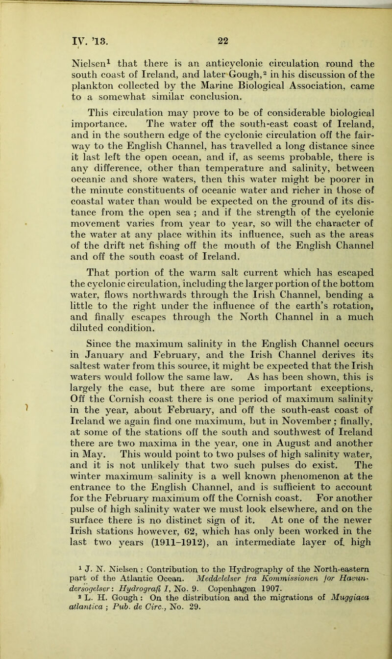 Nielsen1 that there is an anticvclonic circulation round the south coast of Ireland, and later Gough,2 in his discussion of the plankton collected by the Marine Biological Association, came to a somewhat similar conclusion. This circulation may prove to be of considerable biological importance. The water off the soxith-east coast of Ireland, and in the southern edge of the cyclonic circulation off the fair- way to the English Channel, has travelled a long distance since it last left the open ocean, and if, as seems probable, there is any difference, other than temperature and salinity, between oceanic and shore waters, then this water might be poorer in the minute constituents of oceanic water and richer in those of coastal water than would be expected on the ground of its dis- tance from the open sea ; and if the strength of the cyclonic movement varies from year to year, so will the character of the water at any place within its influence, such as the areas of the drift net fishing off the mouth of the English Channel and off the south coast of Ireland. That portion of the warm salt current which has escaped the cyclonic circulation, including the larger portion of the bottom water, flows northwards through the Irish Channel, bending a little to the l’ight under the influence of the earth’s rotation, and finally escapes through the North Channel in a much diluted condition. Since the maximum salinity in the English Channel occui-s in January and February, and the Irish Channel derives its saltest water from this source, it might be expected that the Irish waters would follow the same law. As has been shown, this is largely the case, but there are some important exceptions. Off the Cornish coast there is one period of maximum salinity in the year, about February, and off the south-east coast of Ireland we again find one maximum, but in November; finally, at some of the stations off the south and southwest of Ireland there are two maxima in the year, one in August and another in May. This would point to two pulses of high salinity water, and it is not unlikely that two such pulses do exist. The winter maximum salinity is a well known phenomenon at the entrance to the English Channel, and is sufficient to account for the February maximum off the Cornish coast. For another pulse of high salinity water we must look elsewhere, and on the surface there is no distinct sign of it. At one of the newer Irish stations however, 62, which has only been worked in the last two years (1911-1912), an intermediate layer of. high 1 J. N. Nielsen : Contribution to the Hydrography of the North-eastern part of the Atlantic Ocean. Meddelelser fra Kommissionen for Havun- dersogelser: H-ydrografi I, No. 9. Copenhagen 1907. 2 L. H. Gough: On the distribution and the migrations of Muggiaea atlantica ; Pub. de Circ., No. 29.