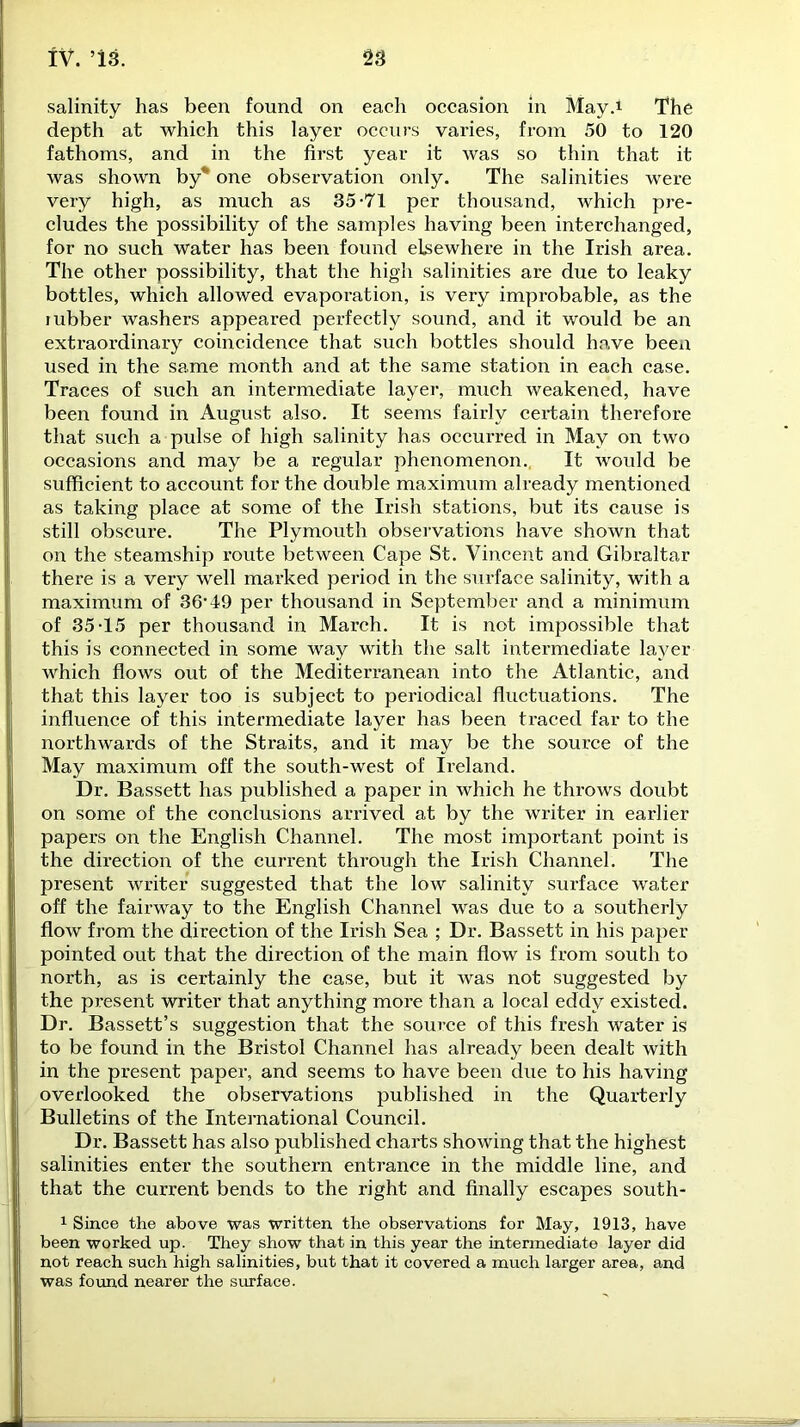 depth at which this layer occurs varies, from 50 to 120 fathoms, and in the first year it was so thin that it was shown by* one observation only. The salinities were very high, as much as 35-71 per thousand, which pre- cludes the possibility of the samples having been interchanged, for no such water has been found elsewhere in the Irish area. The other possibility, that the high salinities are due to leaky bottles, which allowed evapoi-ation, is very improbable, as the mbber washers appeared perfectly sound, and it would be an extraordinary coincidence that such bottles should have been used in the same month and at the same station in each case. Traces of such an intermediate layer, much weakened, have been found in August also. It seems fairly certain therefore that such a pulse of high salinity has occurred in May on two occasions and may be a regular phenomenon. It would be sufficient to account for the double maximum already mentioned as taking place at some of the Irish stations, but its cause is still obscure. The Plymouth observations have shown that on the steamship route between Cape St. Vincent and Gibraltar there is a very well marked period in the surface salinity, with a maximum of 36’49 per thousand in September and a minimum of 35-15 per thousand in March. It is not impossible that this is connected in some way with the salt intermediate layer which flows out of the Mediterranean into the Atlantic, and that this layer too is subject to periodical fluctuations. The influence of this intermediate layer has been traced far to the northwards of the Straits, and it may be the source of the May maximum off the south-west of Ireland. Dr. Bassett has published a paper in which he throws doubt on some of the conclusions arrived at by the writer in earlier papers on the English Channel. The most important point is the direction of the current through the Irish Channel. The present writer suggested that the low salinity surface water off the fairway to the English Channel was due to a southerly flow from the direction of the Irish Sea ; Dr. Bassett in his paper pointed out that the direction of the main flow is from south to north, as is certainly the case, but it was not suggested by the present writer that anything more than a local eddy existed. Dr. Bassett’s suggestion that the source of this fresh water is to be found in the Bristol Channel has already been dealt with in the present paper, and seems to have been due to his having overlooked the observations published in the Quartex-ly Bulletins of the International Council. Dr. Bassett has also published charts showing that the highest salinities enter the southern entrance in the middle line, and that the current bends to the right and finally escapes south- 1 Since the above was written the observations for May, 1913, have been worked up. They show that in this year the intermediate layer did not reach such high salinities, but that it covered a much larger area, and was found nearer the surface.