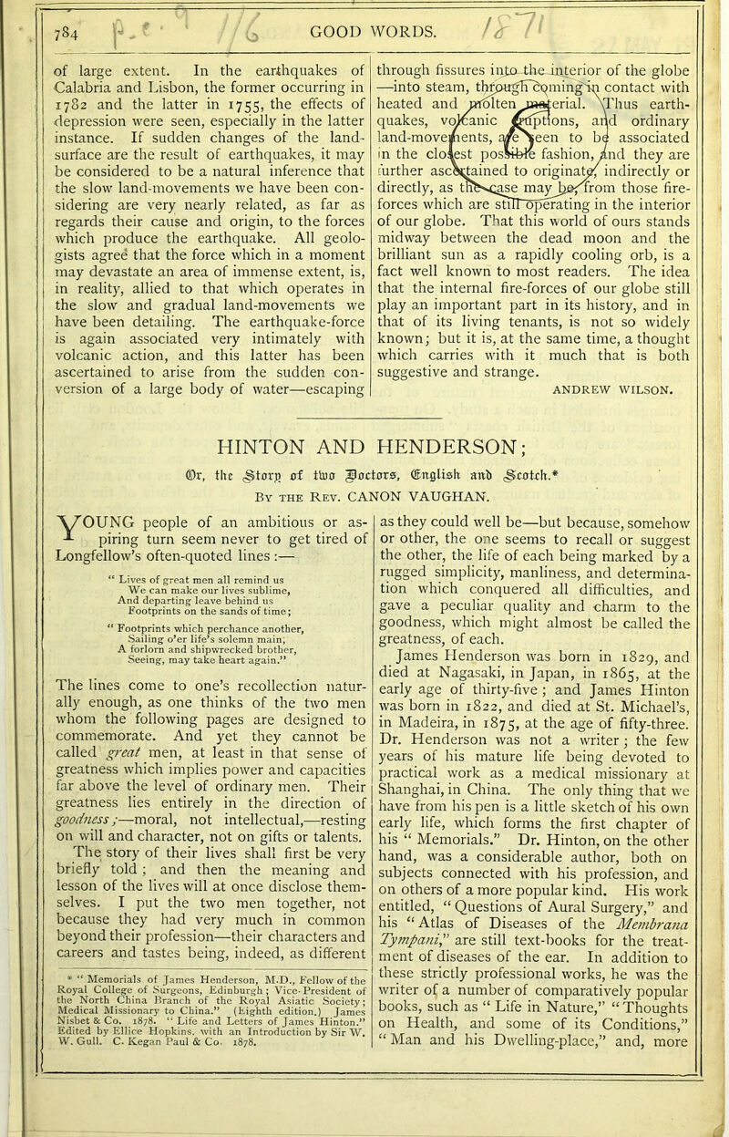 784 E . b GOOD WORDS. of large extent. In the earthquakes of Calabria and Lisbon, the former occurring in 1782 and the latter in 1755, the effects of depression were seen, especially in the latter instance. If sudden changes of the land- surface are the result of earthquakes, it may be considered to be a natural inference that the slow land-movements we have been con- sidering are very nearly related, as far as regards their cause and origin, to the forces which produce the earthquake. All geolo- gists agree that the force which in a moment may devastate an area of immense extent, is, in reality, allied to that which operates in the slow and gradual land-movements we have been detailing. The earthquake-force is again associated very intimately with volcanic action, and this latter has been ascertained to arise from the sudden con- version of a large body of water—escaping through fissures injxc-th&interior of the globe —into steam, tlypu^lTbqming'in contact with heated and molten n«rferial. \Thus earth- quakes, vojcanic j^trptions, and ordinary land-movements, yfeSeen to be associated in the closest possible fashion, Ad they are further asc\tained to originate; indirectly or directly, as tlmvcase mayJjefTrom those fire- forces which are stilToperating in the interior of our globe. That this world of ours stands midway between the dead moon and the brilliant sun as a rapidly cooling orb, is a fact well known to most readers. The idea that the internal fire-forces of our globe still play an important part in its history, and in that of its living tenants, is not so widely known; but it is, at the same time, a thought which carries with it much that is both suggestive and strange. ANDREW WILSON. HINTON AND ©r, the <§torj) of ttuo By the Rev. CA1 'W'OTJNG people of an ambitious or as- piring turn seem never to get tired of Longfellow’s often-quoted lines :— “ Lives of great men all remind us We can make our lives sublime, And departing leave behind us Footprints on the sands of time; “ Footprints which perchance another, Sailing o’er life’s solemn main; A forlorn and shipwrecked brother, Seeing, may take heart again.” The lines come to one’s recollection natur- ally enough, as one thinks of the two men whom the following pages are designed to commemorate. And yet they cannot be called great men, at least in that sense of greatness which implies power and capacities far above the level of ordinary men. Their greatness lies entirely in the direction of goodness;—moral, not intellectual,—resting on will and character, not on gifts or talents. The story of their lives shall first be very briefly told ; and then the meaning and lesson of the lives will at once disclose them- selves. I put the two men together, not because they had very much in common beyond their profession—their characters and careers and tastes being, indeed, as different HENDERSON; tors, (English anb <Scotdi.* NON VAUGHAN. as they could well be—but because, somehow or other, the one seems to recall or suggest the other, the life of each being marked by a rugged simplicity, manliness, and determina- tion which conquered all difficulties, and gave a peculiar quality and charm to the goodness, which might almost be called the greatness, of each. James Henderson was born in 1829, and died at Nagasaki, in Japan, in 1865, at the early age of thirty-five ; and James Hinton was born in 1822, and died at St. Michael’s, in Madeira, in 1875, at the age of fifty-three. Dr. Henderson was not a writer ; the few years of his mature life being devoted to practical work as a medical missionary at Shanghai, in China. The only thing that we have from his pen is a little sketch of his own early life, which forms the first chapter of his “ Memorials.” Dr. Hinton, on the other hand, was a considerable author, both on subjects connected with his profession, and on others of a more popular kind. His work entitled, “ Questions of Aural Surgery,” and his “Atlas of Diseases of the Membrana Tympani” are still text-books for the treat- ment of diseases of the ear. In addition to these strictly professional works, he was the writer of a number of comparatively popular books, such as “ Life in Nature,” “ Thoughts on Health, and some of its Conditions,” “ Man and his Dwelling-place,” and, more * “ Memorials of James Henderson, M.D., Fellow of the Royal College of Surgeons, Edinburgh; Vice-President of the North China Branch of the Royal Asiatic Society; Medical Missionary to China.” (Eighth edition.) James Nisbet & Co. 1878. “ Life and Letters of James Hinton.” Edited by Ellice Hopkins, with an Introduction by Sir W. W. Gull. C. Kegan Paul & Co. 1878.