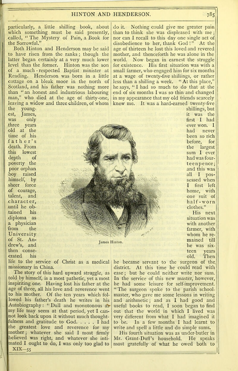 particularly, a little shilling book, about which something must be said presently, called, “ The Mystery of Pain, a Book for the Sorrowful.” Both Hinton and Henderson may be said to have risen from the ranks ; though the latter began certainly at a very much lower level than the former. Hinton was the son of a much - respected Baptist minister at Reading. Henderson was born in a little cottage on a bleak moor in the north of Scotland, and his father was nothing more than “ an honest and industrious labouring man,” who died at the age of thirty-one, leaving a widow and three children, of whom the young- est, James, was only three years old at the time of his father’s death. From this lowest depth of poverty the poor orphan boy raised himself, by .sheer force of courage, talent, and character, until he ob- tained his diploma as a physician from the University of St. An- drew’s, and then conse- crated his life to the service of Christ as a medical missionary in China. The story of this hard upward struggle, as told by himself, is a most pathetic, yet a most inspiriting one. Having lost his father at the age of three, all his love and reverence went to his mother. Of the ten years which fol- lowed his father’s death he writes in his Autobiography : “ Dull and monotonous a> jmy life may seem at that period, yet I can- not look back upon it without much thought- fulness and gratitude to God I had the greatest love and reverence for my mother; whatever she said I most firmly believed was right, and whatever she inti- mated I ought to do, I was only too glad to do it. Nothing could give me greater pain than to think she was displeased with me; nor can I recall to this day one single act of disobedience to her, thank God ! ” At the age of thirteen he lost this loved and revered mother, and thenceforth he was alone in the world. Now began in earnest the struggle for existence. His first situation was with a small farmer, who engaged him for six months at a wage of twenty-five shillings, or rather less than a shilling a week. “ At this place,” he says, “ I had so much to do that at the end of six months I was so thin and changed in my appearance that my old friends scarcely knew me. It was a hard-earned twenty-five shillings, but it was the first I had ever won. I had never been so rich before, for the largest sum I ever had was four- teen pence; and this was all I pos- sessed when I first left home, with one suit of half - worn clothes.” His next situation was with another farmer, with whom he re- mained till he was six- teen years old. Then he became servant to the surgeon of the, district. At this time he could read with ease; but he could neither write nor sum. In the service of this new master, however, he had some leisure for self-improvement. “The surgeon spoke to the parish school- master, who gave me some lessons in writing and arithmetic; and as I had good and useful books to read, I soon began to find out that the world in which I lived was very different from what I had imagined it to be. In a few months I had learnt to write and spell a little and do simple sums. His fourth situation was as under-butler in Mr. Grant-Duff’s household. He speaks most gratefully of what he owed both to XIX-55 James Hinton. i