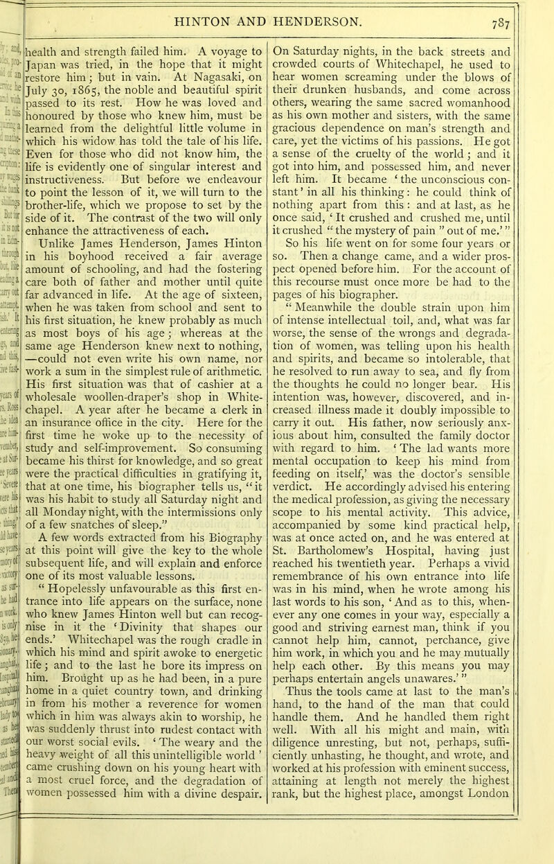 ®.e he ini lift In this tail, a I matlie- these cription srirags the hank shillings But tor it is not inEdin- throngh hot, like ei'iinga anyoot attempt ii’ It nd this, :ve fast- health and strength failed him. A voyage to Japan was tried, in the hope that it might restore him; but in vain. At Nagasaki, on July 30, 1S65, the noble and beautiful spirit passed to its rest. How he was loved and honoured by those who knew him, must be learned from the delightful little volume in which his widow has told the tale of his life. Even for those who did not know him, the life is evidently one of singular interest and instructiveness. But before we endeavour to point the lesson of it, we will turn to the brother-life, which we propose to set by the side of it. The contrast of the two will only enhance the attractiveness of each. Unlike James Henderson, James Hinton in his boyhood received a fair average amount of schooling, and had the fostering care both of father and mother until quite far advanced in life. At the age of sixteen, when he was taken from school and sent to his first situation, he knew probably as much as most boys of his age; whereas at the same age Henderson knew next to nothing, —could not even write his own name, nor work a sum in the simplest rule of arithmetic. His first situation was that of cashier at a wholesale woollen-draper’s shop in White- chapel. A year after he became a clerk in an insurance office in the city. Here for the first time he woke up to the necessity of study and self-improvement. So consuming became his thirst for knowledge, and so great were the practical difficulties in gratifying it, that at one time, his biographer tells us, “it was his habit to study all Saturday night and all Monday night, with the intermissions only of a few snatches of sleep.” A few words extracted from his Biography at this point will give the key to the whole subsequent life, and will explain and enforce one of its most valuable lessons. “ Hopelessly unfavourable as this first en- trance into life appears on the surface, none who knew James Hinton well but can recog- nise in it the ‘ Divinity that shapes our ends.’ Whitechapel was the rough cradle in which his mind and spirit awoke to energetic life; and to the last he bore its impress on him. Brought up as he had been, in a pure home in a quiet country town, and drinking in from his mother a reverence for women which in him was always akin to worship, he was suddenly thrust into rudest contact with our worst social evils. ‘ The weary and the heavy weight of all this unintelligible world ’ came crushing down on his young heart with a most cruel force, and the degradation of women possessed him with a divine despair. On Saturday nights, in the back streets and crowded courts of Whitechapel, he used to hear women screaming under the blows of their drunken husbands, and come across others, wearing the same sacred womanhood as his own mother and sisters, with the same gracious dependence on man’s strength and care, yet the victims of his passions. He got a sense of the cruelty of the world ; and it got into him, and possessed him, and never left him. It became ‘ the unconscious con- stant ’ in all his thinking: he could think of nothing apart from this : and at last, as he once said, ‘ It crushed and crushed me, until it crushed “ the mystery of pain ” out of me.’ ” So his life went on for some four years or so. Then a change came, and a wider pros- pect opened before him. For the account of this recourse must once more be had to the pages of his biographer. “ Meanwhile the double strain upon him of intense intellectual toil, and, what was far worse, the sense of the wrongs and degrada- tion of women, was telling upon his health and spirits, and became so intolerable, that he resolved to run away to sea, and fly from the thoughts he could no longer bear. His intention was, however, discovered, and in- creased illness made it doubly impossible to carry it out. His father, now seriously anx- ious about him, consulted the family doctor with regard to him. ‘ The lad wants more mental occupation to keep his mind from feeding on itself,’ was the doctor’s sensible verdict. He accordingly advised his entering the medical profession, as giving the necessary scope to his mental activity. This advice, accompanied by some kind practical help, was at once acted on, and he was entered at St. Bartholomew’s Hospital, having just reached his twentieth year. Perhaps a vivid remembrance of his own entrance into life was in his mind, when he wrote among his last words to his son, ‘ And as to this, when- ever any one comes in your way, especially a good and striving earnest man, think if you cannot help him, cannot, perchance, give him work, in which you and he may mutually help each other. By this means you may perhaps entertain angels unawares.’ ” Thus the tools came at last to the man’s hand, to the hand of the man that could handle them. And he handled them right well. With all his might and main, with diligence unresting, but not, perhaps, suffi- ciently unhasting, he thought, and wrote, and worked at his profession with eminent success, attaining at length not merely the highest rank, but the highest place, amongst London