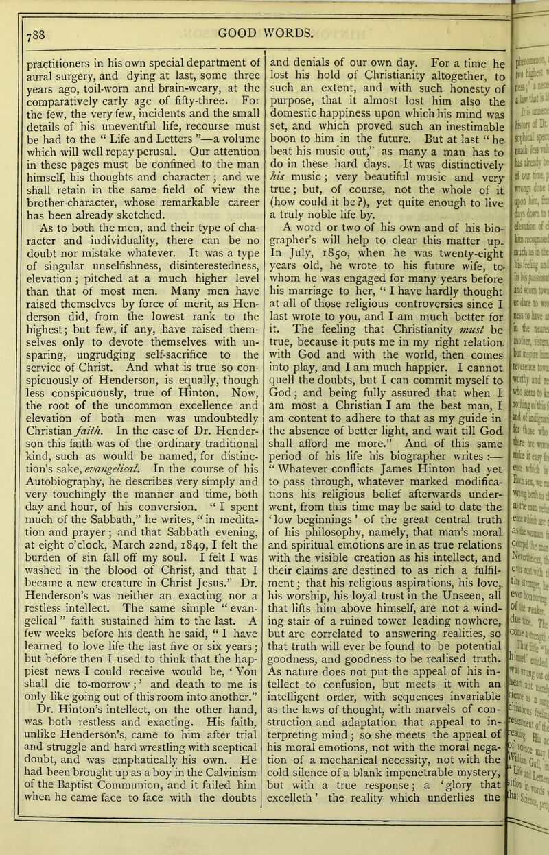 practitioners in his own special department of aural surgery, and dying at last, some three years ago, toil-worn and brain-weary, at the comparatively early age of fifty-three. For the few, the very few, incidents and the small details of his uneventful life, recourse must be had to the “ Life and Letters ”—a volume which will well repay perusal. Our attention in these pages must be confined to the man himself, his thoughts and character ; and we shall retain in the same field of view the brother-character, whose remarkable career has been already sketched. As to both the men, and their type of cha- racter and individuality, there can be no doubt nor mistake whatever. It was a type of singular unselfishness, disinterestedness, elevation; pitched at a much higher level than that of most men. Many men have raised themselves by force of merit, as Hen- derson did, from the lowest rank to the highest; but few, if any, have raised them- selves only to devote themselves with un- sparing, ungrudging self-sacrifice to the service of Christ. And what is true so con- spicuously of Henderson, is equally, though less conspicuously, true of Hinton. Now, the root of the uncommon excellence and elevation of both men was undoubtedly Christian faith. In the case of Dr. Hender- son this faith was of the ordinary traditional kind, such as would be named, for distinc- tion’s sake, evangelical. In the course of his Autobiography, he describes very simply and very touchingly the manner and time, both day and hour, of his conversion. “ I spent much of the Sabbath,” he writes, “ in medita- tion and prayer; and that Sabbath evening, at eight o’clock, March 22nd, 1849, I felt the burden of sin fall off my soul. I felt I was washed in the blood of Christ, and that I became a new creature in Christ Jesus.” Dr. Henderson’s was neither an exacting nor a restless intellect. The same simple “ evan- gelical ” faith sustained him to the last. A few weeks before his death he said, “ I have learned to love life the last five or six years; but before then I used to think that the hap- piest news I could receive would be, ‘ You shall die to-morrow; ’ and death to me is only like going out of this room into another.” Dr. Hinton’s intellect, on the other hand, was both restless and exacting. His faith, unlike Henderson’s, came to him after trial and struggle and hard wrestling with sceptical doubt, and was emphatically his own. He had been brought up as a boy in the Calvinism of the Baptist Communion, and it failed him when he came face to face with the doubts and denials of our own day. For a time he lost his hold of Christianity altogether, to such an extent, and with such honesty of purpose, that it almost lost him also the domestic happiness upon which his mind was set, and which proved such an inestimable boon to him in the future. But at last “ he beat his music out,” as many a man has to do in these hard days. It was distinctively his music; very beautiful music and very true; but, of course, not the whole of it (how could it be ?), yet quite enough to live a truly noble life by. A word or two of his own and of his bio- grapher’s will help to clear this matter up„ In July, 1850, when he was twenty-eight years old, he wrote to his future wife, to whom he was engaged for many years before his marriage to her, “ I have hardly thought at all of those religious controversies since I last wrote to you, and I am much better for it. The feeling that Christianity must be history ot Dr. soptiid sp: has already k- of our: r. wrongs done: upon him, fc days don to: elevation of c recognised has’in tee his feeling and in his pass.::: scorn ton or dare ton: ness to have r in the nears true, because it puts me in my right relation ; mother, with God and with the world, then comes into play, and I am much happier. I cannot quell the doubts, but I can commit myself to God; and being fully assured that when I am most a Christian I am the best man, I am content to adhere to that as my guide in the absence of better light, and wait till God shall afford me more.” And of this same period of his life his biographer writes :— “ Whatever conflicts James Hinton had yet to pass through, whatever marked modifica- tions his religious belief afterwards under- went, from this time may be said to date the 4 low beginnings ’ of the great central truth of his philosophy, namely, that man’s moral and spiritual emotions are in as true relations with the visible creation as his intellect, and their claims are destined to as rich a fulfil- ment ; that his religious aspirations, his love, his worship, his loyal trust in the Unseen, all that lifts him above himself, are not a wind- ing stair of a ruined tower leading nowhere, but iospirc hie: reverence toti but are correlated to answering realities, so that truth will ever be found to be potential goodness, and goodness to be realised truth. As nature does not put the appeal of his in- tellect to confusion, but meets it with an intelligent order, with sequences invariable as the laws of thought, with marvels of con- H ill; : ttiV 1 struction and adaptation that appeal to in terpreting mind; so she meets the appeal of read®» jj. . his moral emotions, not with the moral nega- tion of a mechanical necessity, not with the cold silence of a blank impenetrable mystery, but with a true response; a 4 glory that excelleth ’ the reality which underlies the fbat Si on which is Each sex, we r: wotgtahto ti as the ms ir- ate which m ■ astiiewoivi,.;, compel the Nererthdess, th eyw rest il ev® honor!; - °f the weaker The That Erie's hl®self entitled 'vas swing mt of JOt ffifv’ r‘e°te as a chivahous k,: Lifeai Letters *ord$ 1 lCIe^pro,
