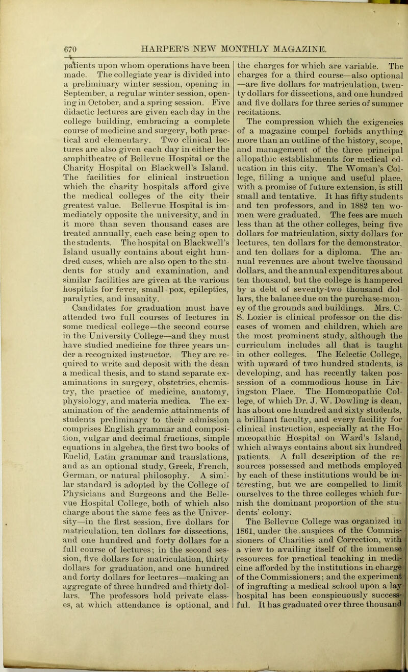 patients upon whom operations have been made. The collegiate year is divided into a preliminary winter session, opening in September, a regular winter session, open- ing in October, and a spring session. Five didactic lectures are given each day in the college building, embracing a complete course of medicine and surgery, both prac- tical and elementary. Two clinical lec- tures are also given each day in either the amphitheatre of Bellevue Hospital or the Charity Hospital on Blackwell’s Island. The facilities for clinical instruction which the charity hospitals afford give the medical colleges of the city their greatest value. Bellevue Hospital is im- mediately opposite the university, and in it more than seven thousand cases are treated annually, each case being open to the students. The hospital on Blackwell’s Island usually contains about eight hun- dred cases, which are also open to the stu- dents for study and examination, and similar facilities are given at the various hospitals for fever, small - pox, epileptics, paralytics, ami insanity. Candidates for graduation must have attended two full courses of lectures in some medical college—the second course in the University College—and they must have studied medicine for three years un- der a recognized instructor. They are re- quired to write and deposit with the dean a medical thesis, and to stand separate ex- aminations in surgery, obstetrics, chemis- try, the practice of medicine, anatomy, physiology, and materia medica. The ex- amination of the academic attainments of students preliminary to their admission comprises English grammar and composi- tion, vulgar and decimal fractions, simple equations in algebra, the first two books of Euclid, Latin grammar and translations, and as an optional study, Greek, French, German, or natural philosophy. A simi- lar standard is adopted by the College of Physicians and Surgeons and the Belle- vue Hospital College, both of which also charge about the same fees as the Univer- sity—in the first session, five dollars for matriculation, teii dollars for dissections, and one hundred and forty dollars for a full course of lectures; in the second ses- sion, five dollars for matriculation, thirty dollars for graduation, and one hundred and forty dollars for lectures—making an aggregate of three hundred and thirty dol- lars. The professors hold private class- es, at which attendance is optional, and the charges for which are variable. The charges for a third course—also optional —are five dollars for matriculation, twen- ty dollars for dissections, and one hundred and five dollars for three series of summer recitations. The compression which the exigencies of a magazine compel forbids anything more than an outline of the history, scope, and management of the three principal allopathic establishments for medical ed- ucation in this city. The Woman’s Col- lege, filling a unique and useful place, with a promise of future extension, is still small and tentative. It has fifty students and ten professors, and in 1882 ten wo- men were graduated. The fees ai’e much less than at the other colleges, being five dollars for matriculation, sixty dollars for lectures, ten dollars for the demonstrator, and ten dollars for a diploma. The an- imal revenues are about twelve thousand dollars, and the annual expenditures about ten thousand, but the college is hampered by a debt of seventy-two thousand dol- lars, the balance due on the purchase-mon- ey of the grounds and buildings. Mrs. C. S. Lozier is clinical professor on the dis- eases of women and children, which are the most prominent study, although the curriculum includes all that is taught in other colleges. The Eclectic College, with upward of two hundred students, is developing, and has recently taken pos- session of a commodious house in Liv- ingston Place. The Homoeopathic Col- lege, of which Hr. J. W. Dowling is dean, has about one hundred and sixty students, a brilliant faculty, and every facility for clinical instruction, especially at the Ho- j moeopathic Hospital on Ward’s Island, which always contains about six hundred patients. A full description of the re- i sources possessed and methods employed ! by each of these institutions would be in- ! teresting, but Ave are compelled to limit | ourselves to the three colleges which fur- ; nish the dominant proportion of the stu- j dents’ colony. | The Bellevue College was organized in , 1861, under the.auspices of the Commis- sioners of Charities and Correction, Avith a Anew to availing itself of the immense resources for practical teaching in medi- cine afforded by the institutions in charge of the Commissioners; and the experiment of ingrafting a medical school upon a lay hospital has been conspicuously success- ful. It has graduated over three thousand