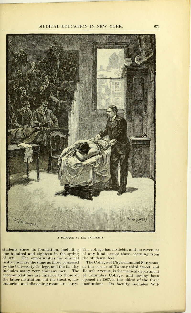 A CLINIQUE AT THE UNITERSITY. students since its foundation, including one hundred and eighteen in the spring of 1881. The opportunities for clinical instruction are the same as those possessed by the University College, and the faculty includes many very eminent men. The accommodations are inferior to those of the latter institution, but the theatre, lab- oratories, and dissecting-room are large. The college has no debts, and no revenues of any kind exce^it those accruing from the students’ fees. The College of Physicians and Surgeons, at the corner of Twenty-third Street and Fourth Avenue, is the medical department of Columbia College, and having been opened in 1807, is tlie oldest of the tlireo institutions. Its faculty includes Wil-