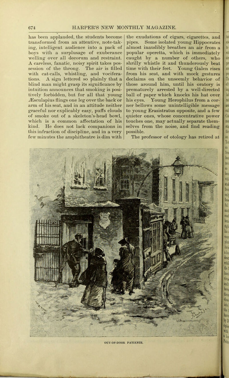 has been applauded, the students become transformed from an attentive, note-tak- ing, intelligent audience into a pack of boys with a surplusage of exuberance welling over all decorum and restraint. A careless, fanatic, noisy spirit takes pos- session of the throng. Tlie air is filled with cat-calls, whistling, and vocifera- tions. A sign lettered so plainly that a blind man might grasp its significance by intuition announces that smoking is posi- tively forbidden, but for all that young JEsculapius flings one leg over the back or arm of his seat, and in an attitude neither graceful nor explicably easy, pull's clouds of smoke out of a skeleton’s-head bowl, which is a common affectation of his kind. He does not lack companions in tliis infraction of discipline, and in a very few minutes the amphitheatre is dim with the exudations of cigars, cigarettes, and pipes. Some isolated young Hippoci-ates almost inaudibly breatlies an air from a popular operetta, which is immediately caught by a number of others, who shrilly whistle it and thunderously beat time with their feet. Young Galen rises from his seat, and with mock gestures declaims on the unseemly behavior of those ai’ound him, until his oratory is prematurely arrested by a well-directed ball of pajjer which knocks his hat over his eyes. Young Herophilus from a cor- ner bellows some unintelligible message to young Erasistratus opposite, and a few quieter ones, whose concentrative power touches one, may actually separate them- selves fi'om the noise, and find reading possible. The professor of otology has retired at OUT-OF-DOOR PATIENTS. tei ci.~ to enl (Iti pii SU‘ pn. Thi of! in« lal HI assi cull Cai niK stu{ tie, an Yoi Co froi boo, noi so beet ivbi onl; fessi ful, saiit coat rigb: bis( ■couv plm luei( ahii desci «bil tbtf lusci, vira( andt bows tbiot close into] tbei have bvD ciples ivith a los Pedrt I