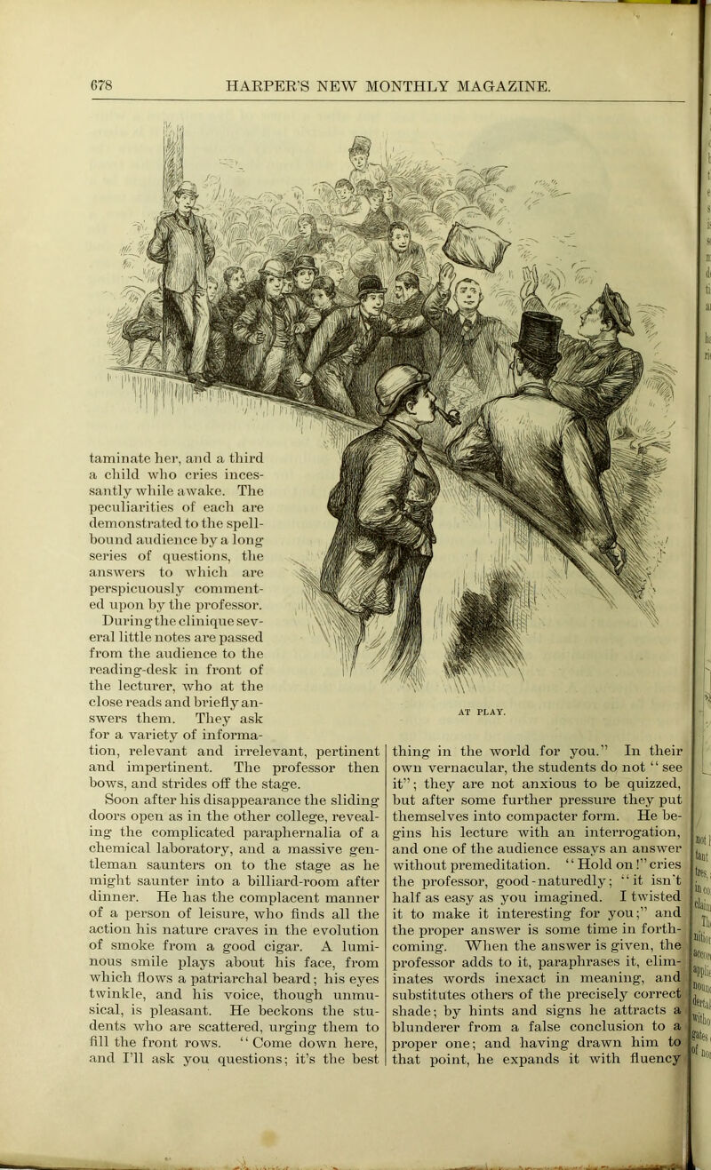 taminate her, and a third a child wlio cries inces- santly while awake. The peculiarities of each are demonstrated to the spell- hoiind audience by a long series of questions, the answers to wliich are perspicuously comment- ed \i])on by the professor. During the clinique sev- eral little notes are passed from the audience to the reading-desk in front of the lectui’er, who at the close reads and briefly an- swers them. They ask for a variety of informa- tion, relevant and irrelevant, pertinent and impertinent. The professor then bows, and strides off the stage. Soon after his disappearance the sliding doors open as in the other college, reveal- ing the complicated paraphernalia of a chemical laboratory, and a massive gen- tleman saunters on to the stage as he might saunter into a billiard-room after dinner. He has the complacent manner of a person of leisure, who finds all the action his nature craves in the evolution of smoke from a good cigar. A lumi- nous smile plays about his face, from which flows a patriarchal heard; his eyes twinkle, and his voice, though unmu- sical, is pleasant. He beckons the stu- dents who are scattered, urging them to fill the front rows. “ Come down here, and I’ll ask you questions; it’s the best AT PLAY. thing in the world for you.” In their own vernacular, the students do not ‘ ‘ see it”; they are not anxious to be quizzed, but after some further pressure they put themselves into compacter form. He be- gins his lecture with an interrogation, and one of the audience essays an answer without premeditation. ‘ ‘ Hold on!” cries the professor, good-naturedly; “it isn't half as easy as you imagined. I twisted it to make it interesting for you;” and the proper answer is some time in foi’th- coming. When the answer is given, the professor adds to it, paraphrases it, elim- inates words inexact in meaning, and substitutes others of the precisely correct shade; by hints and signs he attracts a blunderer from a false conclusion to a proper one; and having drawn him to that point, he expands it with fluency 0 I tl e s: is s HI d( tii ai iia rit I i 1 1 fant tres.i iicoi litiot accfin iiounc fetal sates, loi