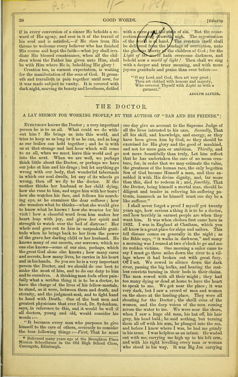 if in every conversion of a sinner He beholds a re- ward of His agony, and sees in it of the travail of bis soul and is satisfied,—if He rises from His throne to welcome every believer who has finished His course and kept the faith—what joy shall irra- diate His blessed countenance, when all the chil- dren whom the Father has given unto Him, shall be with Him where He is, beholding His glory ! Creation too, in earnest expectation, is waiting for the manifestation of the sons of God. It groan- eth and travaileth in pain together until now, for it was made subject to vanity. It is covered with dark night, marring its beauty and lovehness, defiled [Edited by in of sin. But the resur- nigh. The regeneration The creature itseK shall iudage of corruption, unto the children of God ; for the hath overcome darkness, and behold now a world of light ! Then shall we sing with a deeper and truer meaning, and with more joyous gratitude and praise than ever before;— with a rection of the be delivered the glor Light of “ 0 my Lord and God, thou art very great; Thou art clothed with honour and majesty. Who coverest Thyself with Light as with a garment.” ADOLPH SAPHIK. TEEE DOCTOR A LAY SERMON FOR WORKING PEOPLE,* BY Everybody knows the Doctor ; a very important person he is to us aU. What could we do with- out him ? He brings us into this world, and tries to keep us as long in it as he can, and as long as our bodies can hold together; and he is with us at that strange and last hour which will come to us all, when we must leave this world and go into the next. When we are well, we perhaps think little about the Doctor, or perhaps we have our joke at him and his drugs ; but let anything go wrong with our body, that wonderful tabernacle in which our soul dwells, let any of its wheels go wrong, then off we fly to the doctor. If the mother thinks her husband or her child dying, how she runs to him, and urges him with her tears ! how she watches his face, and follows his search- ing eye, as he examines the dear sufferer ; how she wonders what he thinks—what she woidd give to know what he knows ! how she wearies for his visit I how a cheerful word from him makes her heart leap with joy, and gives her spirit and strength to watch over the bed of distress ! Her whole soul goes out to him in unspeakable gratis tude when he brings back to her from the power of the grave her darling child or her husband. He knows many of our secrets, our sorrows, which no one else knows—some of our sins, perhaps, which the great God alone else knows ; how many cares and secrets, how many lives, he carries in his heart and in his hands. So you see he is a very important person the Doctor, and we should do our best to make the most of him, and to do our duty to him and to ourselves. A thinking man feels often pain- fully what a seriPus thing it is to be a doctor, to have the charge of the lives of his fellow-mortals, to stand, as it were, between them and death, and eternity, and the judgment-seat, and to fight hand to hand with Death. One of the best men and greatest physicians that ever lived. Dr. Sydenham, says, in reference to this, and it would be well if all doctors, young and old, would consider his words :— “ It becomes every man who purposes to give himself to the care of others, seriously to consider the four following things :—First, That he must f Delivered many years ago at the Broughton Place Mission Schoolhouse in the Old High School Close, Canongate, Edinburgh. THE AUTHOR OP “RAB AND HIS FRIENDS.”’ one day give an account to the Supreme Judge of aU the lives intrusted to his care. Secondly, That all his skill, and knowledge, and energy, as they have been given him by God, so they should be exercised for His glory and the good of mankind, and not for mere gain or ambition. Thirdly, and not more beautifully than truly. Let him reflect that he has undertaken the care of no mean crea- ture, for, in order that we may estimate the value, the greatness of the human race, the only begotten Son of God became Himself a man, and thus en- nobled it with His divine dignity, and, far more than this, died to redeem it; and, fourthly. That the Doctor, being himself a mortal man, should be dUigent and tender in reheving his suffering pa- tients, inasmuch as he himself must one day be a like sufferer.” I shall never forget a proof I myself got twenty years ago, how serious a thing it is to be a doctor, andliow terribly in earnest people are when they want him. It was when cholera first came here in 1832. I was in England at Chatham, which you aU know is a great place for ships and sailors. This fell disease comes on generally in the night; as the Bible says, “ it walks in darkness,” and many a morning was I roused at two o’clock to go and see its sudden victims. One morning a sailor came to say I must go three miles down the river to a vil- lage where it had broken out with great fury. Off I set. We rowed in silence down the dark river, passing the big hulks, and hearing the rest- less convicts turning in their beds in their chains. The men rowed with all their might; they had too many dying or dead at home to have the heart to speak to me. We got near the place ; it was very dark, but I saw a crowd of men and women on the shore at the landing-place. They were all shouting for the Doctor ; the shrill cries of the women, and the deep voices of the men coming across the water to me. We were near the shore, when I saw a huge old man, his hat off, his hair grey, his head bald; he said nothing, but turning them all off with his arm, he plunged into the sea, and before I knew where I was, he had me grimly in his arms. I was helpless as an infant. He waded out with me, carrying me high up in liis left arm, and with his right levelhng every man or woman who stood in his way. It was Big Joe carrying
