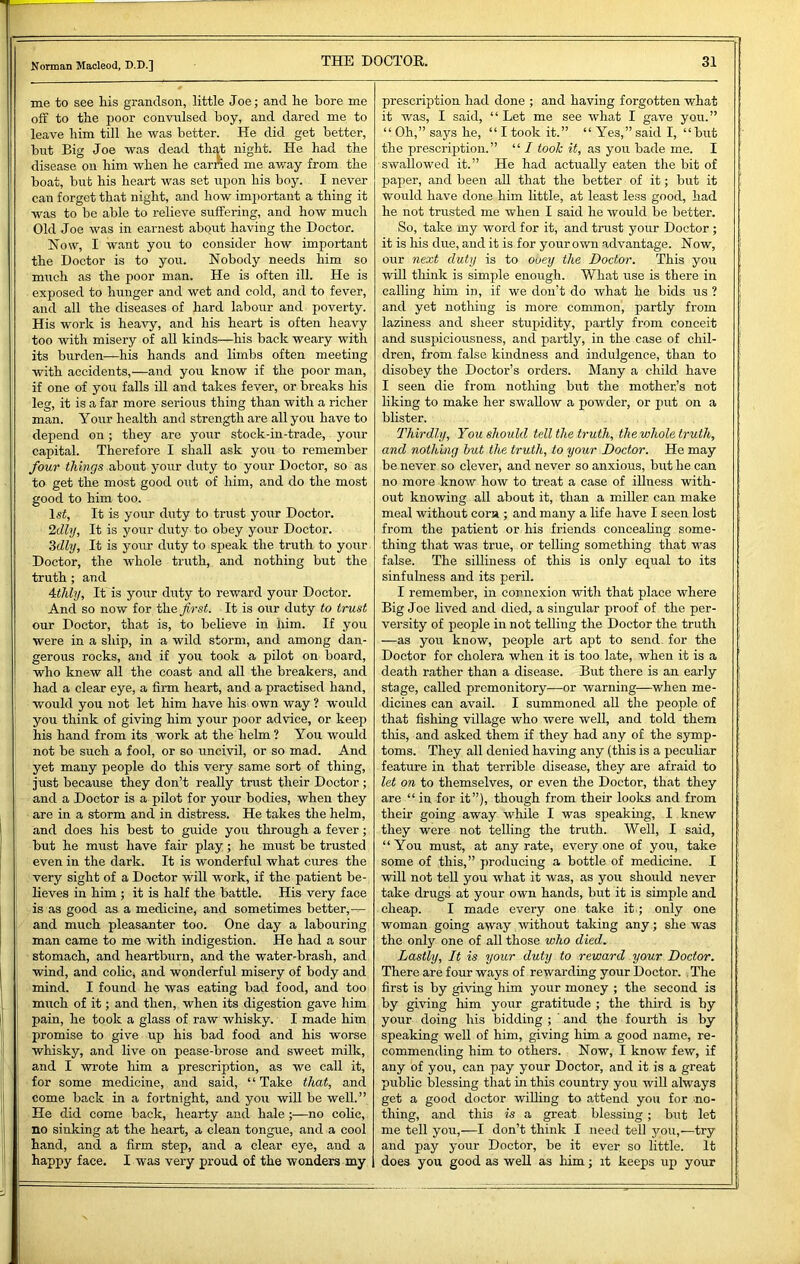 me to see his grandson, little Joe; and he bore me off to the poor convulsed boy, and dared me to leave him till he was better. He did get better, but Big Joe was dead tli£d night. He had the disease on him when he earned me av/ay from the boat, but his heart was set upon his boy. I never can forget that night, and how important a thing it was to be able to relieve suffering, and how much Old Joe was in earnest about having the Doctor. hiow, I want you to consider how important the Doctor is to you. Nobody needs him so much as the poor man. He is often ill. He is exposed to hunger and wet and cold, and to fever, and all the diseases of hard labour and poverty. His work is heavy, and his heart is often heavy too with misery of all kinds—his back weary with its burden—his hands and limbs often meeting with accidents,—and you know if the poor man, if one of you falls ill and takes fever, or breaks his leg, it is a far more serious thing than with a richer man. Your health and strength are all you have to depend on; they are your stock-in-trade, your capital. Therefore I shall ask you to remember four things about your duty to your Doctor, so as to get the most good out of him, and do the most good to him too. Isi, It is your duty to trust your Doctor. 2dly, It is your duty to obey your Doctor. Zdly, It is your duty to speak the truth to your Doctor, the whole truth, and nothing but the truth ; and 4thly, It is your duty to reward your Doctor. And so now for the Jirst. It is our duty to trust our Doctor, that is, to believe in him. If you were in a ship, in a wild storm, and among dan- gerous rocks, and if you took a pilot on board, who knew all the coast and all the breakers, and had a clear eye, a firm heart, and a practised hand, would you not let him have his own way ? would you think of giving him your poor advice, or keep his hand from its work at the helm ? You would not be such a fool, or so uncivil, or so mad. And yet many people do this very same sort of thing, just because they don’t really trust their Doctor ; and a Doctor is a pilot for your bodies, when they are in a storm and in distress. He takes the helm, and does his best to guide you through a fever; but he must have fair play; he must be trusted even in the dark. It is wonderful what cures the very sight of a Doctor wiU work, if the patient be- lieves in him ; it is half the battle. His very face is as good as a medicine, and sometimes better,-^ and much pleasanter too. One day a labouring man came to me with indigestion. He had a sour stomach, and heartburn, and the water-brash, and wind, and colic^ and wonderful misery of body and mind. I found he was eating bad food, and too much of it; and then, when its digestion gave him pain, he took a glass of raw whisky. I made him promise to give up his bad food and his worse whisky, and live on pease-brose and sweet milk, and I wrote Ifim a prescription, as we call it, for some medicine, and said, “Take that, and come back in a fortnight, and you wiU be well.” He did come back, hearty and hale;—no coHc, no sinking at the heart, a clean tongue, and a cool hand, and a firm step, and a clear eye, and a happy face, I was very proud of the wonders my prescription had done ; and having forgotten what it was, I said, “Let me see what I gave you.” “ Oh,” says he, “ I took it.” “ Yes,” said I, “but the prescription.” “ I took it, as you bade me. I swallowed it.” He had actually eaten the bit of paper, and been all that the better of it; but it would have done him little, at least less good, had he not trusted me when I said he would be better. So, take my word for it, and trust your Doctor ; it is Ifis due, and it is for your own advantage. Now, our next duty is to ouey the Doctor. This you will think is simjfie enough. What use is there in calling him in, if we don't do what he bids us ? and yet nothing is more common, partly from laziness and sheer stupidity, partly from conceit and suspiciousness, and partly, in the case of chil- dren, from false kindness and indulgence, than to disobey the Doctor’s orders. Many a child have I seen die from nothing but the mother’s not liking to make her swallow a powder, or put on a blister. Thirdly, You should tell the truth, the whole truth, and nothing hut the truth, to your Doctor. He may be never so clever, and never so anxious, but he can no more know how to treat a case of illness with- out knowing all about it, than a miller can make meal without corn ; and many a life have I seen lost from the patient or his friends concealing some- thing that was true, or telling something that was false. The silliness of this is only equal to its sinfulness and its peril. I remember, in connexion with that place where Big Joe lived and died, a singular proof of the per- versity of people in not telling the Doctor the truth —as you know, people art apt to send, for the Doctor for cholera when it is too late, when it is a death rather than a disease. But there is an early stage, called premonitory—or warning—when me- dicines can avail. I summoned all the people of that fishing village who were well, and told them this, and asked them if they had any of the symp- toms. They all denied having any (this is a pecuhar feature in that terrible disease, they are afraid to let on to themselves, or even the Doctor, that they are “ in for it”), though from their looks and from their going away while I was speaking, I knew they were not telling the truth. Well, I said, “You must, at any rate, every one of you, take some of this,” producing a bottle of medicine. I will not tell you what it was, as you should never take drugs at your own hands, but it is simple and cheap. I made every one take it ; only one woman going away without taking any; she was the only one of all those who died. Lastly, It is your duty to reward your Doctor. There are four ways of rewarding your Doctor. The first is by giving him your money ; the second is by giving him your gratitude ; the third is by your doing his bidding ; ' and the fourth is by speaking well of him, giving him a good name, re- commending him to others. Now, I know few, if any of you, can pay your Doctor, and it is a great public blessing that in this country you will always get a good doctor wiUing to attend you for no- thing, and this is a great blessing; but let me tell you,—I don’t think I need tell you,—try and pay your Doctor, be it ever so little. It does you good as well as him; it keeps up your