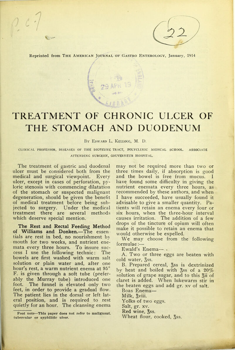 y :r^ Reprinted from The American Journal of Gastro Enterology, Januar}', 1914 TREATMENT OF CHRONIC ULCER OF THE STOMACH AND DUODENUM By Edward L. Kellogg, M. D. CLINICAL PROFESSOR. DISEASES OF THE DIGESTIVE TRACT, POLYCLINIC MEDICAL SCHOOL. ASSOCIATE attending surgeon, GOUVERNEUR HOSPITAL. The treatment of gastric and duodenal ulcer must be considered both from the medical and surgical viewpoint. Every ulcer, except in cases of perforation, py- loric stenosis with commencing dilatation of the stomach or suspected malignant degeneration, should be given the benefit of medical treatment before being sub- jected to surgery. Under the medical treatment there are several methods which deserve special mention. The Rest and Rectal Feeding Method of Williams and Donken.—The essen tials are rest in bed, no nourishment by mouth for two weeks, and nutrient ene- mata every three hours. To insure suc- cess I use the following technic; The bowels are first washed with warm salt solution or plain water and, after one hour’s rest, a warm nutrient enema at 95° F. is given through a soft tube (prefer- ably the Murray tube) introduced one foot. The funnel is elevated only two feet, in order to provide a gradual flow. The patient lies in the dorsal or left lat- eral position, and is required to rest quietly for an hour. The cleansing enema Foot note—This paper does not refer to malignant, tubercular or syphilitic ulcer. may not be required more than two or three times daily, if absorption is good and the bowel is free from mucus. I have found some difficulty in giving the nutrient enemata every three hours, as recommended by these authors, and when I have succeeded, have usually found it advisable to give a smaller quantity. Pa- tients will retain an enema every four or six hours, when the three-hour interval causes irritation. The addition of a few drops of the tincture of opium will often make it possible to retain an enema that would otherwise be expelled. We may choose from the following formulae:— Ewald’s Enema— - A. Two or three eggs are beaten with cold water, gss. B. Prepared cereal, §ss is dextrinized by heat and boiled with gss of a 20% solution of grape sugar, and to this §ii of claret is added. When lukewarm stir in the beaten eggs and add gr. xv of salt. Boas Enema— Milk, §viii. Yolks of two eggs. Salt, gr. XV. Red wine, §ss. Wheat flour, cooked, ,^ss.