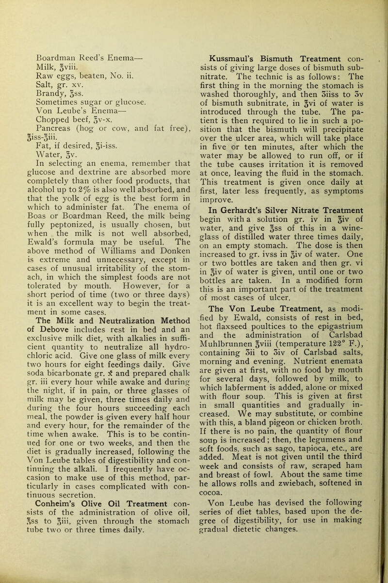 Boardman Reed’s Enema— Milk, §viii. Raw eggs, beaten. No. ii. Salt, gr. XV. Brandy, §ss. Sometimes sugar or glucose. Von Leube’s Enema— Chopped beef, ^v-x. Pancreas (hog or cow, and fat free), §iss-§iih Fat, if desired, §i-iss. Water, §v. In selecting an enema, remember that glucose and dextrine are absorbed more completely than other food products, that alcohol up to 2% is also well absorbed, and that the yolk of egg is the best form in which to administer fat. The enema of Boas or Boardman Reed, the milk being fully peptonized, is usually chosen, but when the milk is not well absorbed, Ewald’s formula may be useful. The above method of Williams and Donken is extreme and unnecessary, except in cases of unusual irritability of the stom- ach, in which the simplest foods are not tolerated by mouth. However, for a short period of time (two or three days) it is an excellent way to begin the treat- ment in some cases. The Milk and Neutralization Method of Debove includes rest in bed and an exclusive milk diet, with alkalies in suffi- cient quantity to neutralize all hydro- chloric acid. Give one glass of milk every two hours for eight feedings daily. Give soda bicarbonate gr. and prepared chalk gr. iii every hour while awake and during the night, if in pain, or three glasses of milk may be given, three times daily and during the four hours succeeding each meal, the powder is given every half hour and every hour, for the remainder of the time when awake. This is to be contin- ued for one or two weeks, and then the diet is gradually increased, following the Von Leube tables of digestibility and con- tinuing the alkali. I frequently have oc- casion to make use of this method, par- ticularly in cases complicated with con- tinuous secretion. Conheim’s Olive Oil Treatment con- sists of the administration of olive oil, Kss to §iii, given through the stomach tube two or three times daily. Kussmaul’s Bismuth Treatment con- sists of giving large doses of bismuth sub- nitrate. The technic is as follows: The first thing in the morning the stomach is washed thoroughly, and then 3iiss to 3v of bismuth subnitrate, in §vi of water is introduced through the tube. The pa- tient is then required to lie in such a po- sition that the bismuth will precipitate over the ulcer area, which will take place in five or ten minutes, after which the water may be allowed to run off, or if the tube causes irritation it is removed at once, leaving the fluid in the stomach. This treatment is given once daily at first, later less frequently, as symptoms improve. In Gerhardt’s Silver Nitrate Treatment begin with a solution gr. iv in §iv of water, and give §ss of this in a wine- glass of distilled water three times daily, on an empty stomach. The dose is then increased to gr. ivss in §iv of water. One or two bottles are taken and then gr. vi in §iv of water is given, until one or two bottles are taken. In a modified form this is an important part of the treatment of most cases of ulcer. The Von Leube Treatment, as modi- fied by Ewald, consists of rest in bed, hot flaxseed poultices to the epigastrium and the administration of Carlsbad Muhlbrunnen §viii (temperature 122° F.), containing 3ii to 3iv of Carlsbad salts, morning and evening. Nutrient enemata are given at first, with no food by mouth for several days, followed by milk, to which labferment is added, alone or mixed with flour soup. This is given at first in small quantities and gradually in- creased. We may substitute, or combine with this, a bland pigeon or chicken broth. If there is no pain, the quantity of flour soup is increased; then, the legumens and soft foods, such as sago, tapioca, etc., are added. Meat is not given until the third week and consists of raw, scraped ham and breast of fowl. About the same time he allows rolls and zwiebach, softened in cocoa. Von Leube has devised the following series of diet tables, based upon the de- gree of digestibility, for use in making gradual dietetic changes.