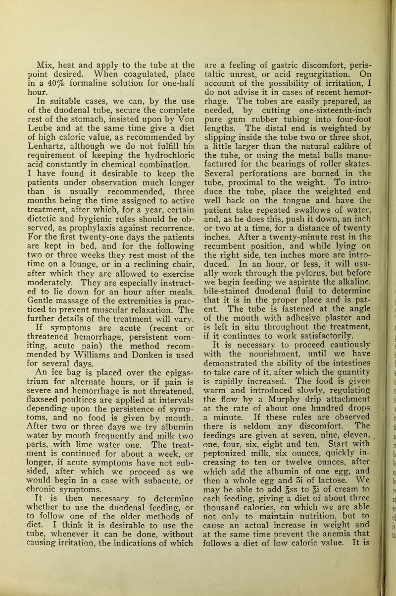 Mix, heat and apply to the tube at the point desired. When coagulated, place in a 40^0 formaline solution for one-half hour. In suitable cases, we can, by the use of the duodenal tube, secure the complete rest of the stomach, insisted upon by Von Leube and at the same time give a diet of high caloric value, as recommended by Lenhartz, although we do not fulfill his requirement of keeping the hydrochloric acid constantly in chemical combination. I have found it desirable to keep the patients under observation much longer than is usually recommended, three months being the time assigned to active treatment, after which, for a year, certain dietetic and hygienic rules should be ob- served, as prophylaxis against recurrence. For the first twenty-one days the patients are kept in bed, and for the following two or three weeks they rest most of the time on a lounge, or in a reclining chair, after which they are allowed to exercise moderately. They are especially instruct- ed to lie down for an hour after meals. Gentle massage of the extremities is prac- ticed to prevent muscular relaxation. The further details of the treatment will vary. If symptoms are acute (recent or threatened hemorrhage, persistent vom- iting, acute pain) the method recom- mended by Williams and Donken is used for several days. An ice bag is placed over the epigas- trium for alternate hours, or if pain is severe and hemorrhage is not threatened, flaxseed poultices are applied at intervals depending upon the persistence of symp- toms, and no food is given by mouth. After two or three days we try albumin water by mouth frequently and milk two parts, with lime water one. The treat- ment is continued for about a week, or longer, if acute symptoms have not sub- sided, after which we proceed as we would begin in a case with subacute, or chronic symptoms. It is then necessary to determine whether to use the duodenal feeding, or to follow one of the older methods of diet. I think it is desirable to use the tube, whenever it can be done, without causing irritation, the indications of which are a feeling of gastric discomfort, peris- taltic unrest, or acid regurgitation. On account of the possibility of irritation, I do not advise it in cases of recent hemor- rhage. The tubes are easily prepared, as needed, by cutting one-sixteenth-inch pure gum rubber tubing into four-foot lengths. The distal end is weighted by slipping inside the tube two or three shot, a little larger than the natural calibre of the tube, or using the metal balls manu- factured for the bearings of roller skates. Several perforations are burned in the tube, proximal to the weight. To intro- duce the tube, place the weighted end well back on the tongue and have the patient take repeated swallows of water, and, as he does this, push it down, an inch or two at a time, for a distance of twenty inches. After a twenty-minute rest in the recumbent position, and while lying on the right side, ten inches more are intro- duced. In an hour, or less, it will usu- ally work through the pylorus, but before we begin feeding we aspirate the alkaline, bile-stained duodenal fluid to determine that it is in the proper place and is pat- ent. The tube is fastened at the angle of the mouth with adhesive plaster and is left in situ throughout the treatment, if it continues to work satisfactorily. It is necessary to proceed cautiously with the nourishment, until we have demonstrated the ability of the intestines to take care of it, after which the quantity is rapidly increased. The food is given warm and introduced slowly, regulating the flow by a Murphy drip attachment at the rate of about one hundred drops a minute. If these rules are observed there is seldom any discomfort. The feedings are given at seven, nine, eleven, one, four, six, eight and ten. Start with peptonized milk, six ounces, quickly in- creasing to ten or twelve ounces, after which add the albumin of one egg, and then a whole egg and 3i of lactose. We may be able to add §ss to §i of cream to each feeding, giving a diet of about three thousand calories, on which we are able not only to maintain nutrition, but to cause an actual increase in weight and at the same time prevent the anemia that follows a diet of low caloric value. It is