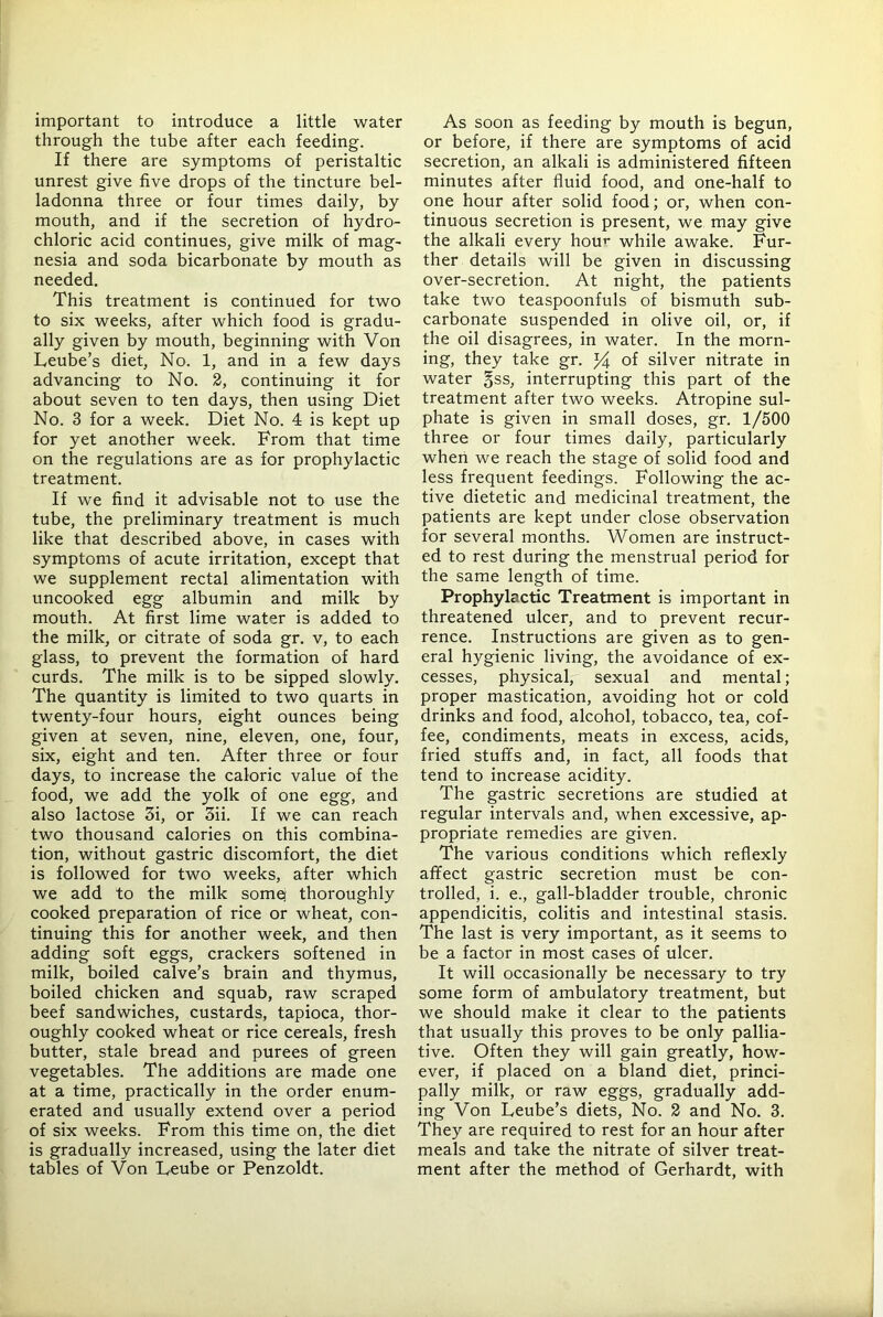 important to introduce a little water through the tube after each feeding. If there are symptoms of peristaltic unrest give five drops of the tincture bel- ladonna three or four times daily, by mouth, and if the secretion of hydro- chloric acid continues, give milk of mag- nesia and soda bicarbonate by mouth as needed. This treatment is continued for two to six weeks, after which food is gradu- ally given by mouth, beginning with Von Leube’s diet. No. 1, and in a few days advancing to No. 2, continuing it for about seven to ten days, then using Diet No. 3 for a week. Diet No. 4 is kept up for yet another week. From that time on the regulations are as for prophylactic treatment. If we find it advisable not to use the tube, the preliminary treatment is much like that described above, in cases with symptoms of acute irritation, except that we supplement rectal alimentation with uncooked egg albumin and milk by mouth. At first lime water is added to the milk, or citrate of soda gr. v, to each glass, to prevent the formation of hard curds. The milk is to be sipped slowly. The quantity is limited to two quarts in twenty-four hours, eight ounces being given at seven, nine, eleven, one, four, six, eight and ten. After three or four days, to increase the caloric value of the food, we add the yolk of one egg, and also lactose 5i, or 3ii. If we can reach two thousand calories on this combina- tion, without gastric discomfort, the diet is followed for two weeks, after which we add to the milk somq thoroughly cooked preparation of rice or wheat, con- tinuing this for another week, and then adding soft eggs, crackers softened in milk, boiled calve’s brain and thymus, boiled chicken and squab, raw scraped beef sandwiches, custards, tapioca, thor- oughly cooked wheat or rice cereals, fresh butter, stale bread and purees of green vegetables. The additions are made one at a time, practically in the order enum- erated and usually extend over a period of six weeks. From this time on, the diet is gradually increased, using the later diet tables of Von Deube or Penzoldt. As soon as feeding by mouth is begun, or before, if there are symptoms of acid secretion, an alkali is administered fifteen minutes after fluid food, and one-half to one hour after solid food; or, when con- tinuous secretion is present, we may give the alkali every houi- while awake. Fur- ther details will be given in discussing over-secretion. At night, the patients take two teaspoonfuls of bismuth sub- carbonate suspended in olive oil, or, if the oil disagrees, in water. In the morn- ing, they take gr. of silver nitrate in water gss, interrupting this part of the treatment after two weeks. Atropine sul- phate is given in small doses, gr. 1/500 three or four times daily, particularly when we reach the stage of solid food and less frequent feedings. Following the ac- tive dietetic and medicinal treatment, the patients are kept under close observation for several months. Women are instruct- ed to rest during the menstrual period for the same length of time. Prophylactic Treatment is important in threatened ulcer, and to prevent recur- rence. Instructions are given as to gen- eral hygienic living, the avoidance of ex- cesses, physical, sexual and mental; proper mastication, avoiding hot or cold drinks and food, alcohol, tobacco, tea, cof- fee, condiments, meats in excess, acids, fried stuffs and, in fact, all foods that tend to increase acidity. The gastric secretions are studied at regular intervals and, when excessive, ap- propriate remedies are given. The various conditions which reflexly affect gastric secretion must be con- trolled, i. e., gall-bladder trouble, chronic appendicitis, colitis and intestinal stasis. The last is very important, as it seems to be a factor in most cases of ulcer. It will occasionally be necessary to try some form of ambulatory treatment, but we should make it clear to the patients that usually this proves to be only pallia- tive. Often they will gain greatly, how- ever, if placed on a bland diet, princi- pally milk, or raw eggs, gradually add- ing Von Leube’s diets. No. 2 and No. 3. They are required to rest for an hour after meals and take the nitrate of silver treat- ment after the method of Gerhardt, with