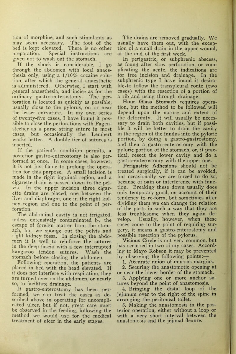 tion of morphine, and such stimulants as may seem necessary. The foot of the bed is kept elevated. There is no other preparation. Special instructions are given not to wash out the stomach. If the shock is considerable, I go through the abdomen with local anaes- thesia only, using a 1/10% cocaine solu- tion, after which the general anaesthetic is administered. Otherwise, I start with general anaesthesia, and incise as for the ordinary gastro-enterostomy. The per- foration is located as quickly as possible, usually close to the pylorus, on or near the lesser curvature. In my own series of twenty-five cases, I have found it pos- sible to close the perforations with Pagen- stecher as a purse string suture in most cases, but occasionally the Lembert works better. A double tier of sutures is inserted. If the patient’s condition permits, a posterior gastro-enterostomy is also per- formed at once. In some cases, however, it is not Justifiable to prolong the opera- tion for this purpose. A small incision is made in the right inguinal region, and a cigarette drain is passed down to the pel- vis. In the upper incision three cigar- ette drains are placed, one between the liver and diaphragm, one in the right kid- ney region and one to the point of per- foration. The abdominal cavity is not irrigated, unless extensively contaminated by the escape of foreign matter from the stom- ach, but we sponge out the pelvis and right kidney fossa. In closing the abdo- men it is well to reinforce the sutures in the deep fascia with a few interrupted kangaroo tendon sutures. Wash the stomach before closing the abdomen. Following operation, the patients are placed in bed with the head elevated. If it does not interfere with respiration, they are turned over on the abdomen, or nearly so, to facilitate drainage. If gastro-enterostomy has been per- formed, we can treat the cases as de- scribed above in operating for uncompli- cated ulcer, but if not, great care must be observed in the feeding, following the method we would use for the medical treatment of ulcer in the early stages. The drains are removed gradually. We usually have them out, with the excep- tion of a small drain in the upper wound, at the end of the first week. In perigastric, or subphrenic abscess, as found after slow perforation, or com- plicating the acute, the indications are for free incision and drainage. In the subphrenic type I have found it desira- ble-to follow the transpleural route (two cases) with the resection of a portion of a rib and using through drainage. Hour Glass Stomach requires opera- tion, but the method to be followed will depend upon the nature and extent of the deformity. It will usually be neces- sary to drain both cavities, but if possi- ble it will be better to drain the cavity in the region of the fundus into the pyloric portion, by doing a gastro-gastrostomy, and then a gastro-enterostomy with the pyloric portion of the stomach, or, if prac- tical, resect the lower cavity and do a gastro-enterostomy with the upper one. Perigastric Adhesions should not be treated surgically, if it can be avoided, but occasionally we are forced to do so, because of pain or interference with func- tion. Breaking these down usually does only temporary good, on account of their tendency to re-form, but sometimes after dividing them we can change the relation of the parts in such a way that they are less troublesome when they again de- velop. Usually, however, when these cases come to the point of requiring sur- gery, it means a gastro-enterostomy and possible resection of the pylorus. Vicious Circle is not very common, but has occurred in two of my cases. Accord- ing to Mayo Robson it may be prevented by observing the following points;— 1. Accurate union of mucous margins. 2. Securing the anastomotic opening at or near the lower border of the stomach. 3. Applying one or more anchor su- tures beyond the point of anastomosis. 4. Bringing the distal loop of the jejunum over to the right of the spine in arranging the peritoneal toilet. 5. Making the anastomosis in the pos- terior operation, either without a loop or with a very short interval between the anastomosis and the jejunal flexure.