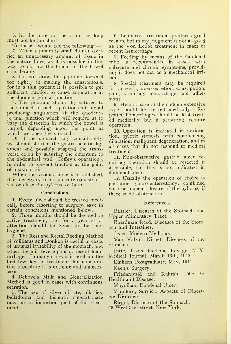 6. In the anterior operation the loop must not be too short. To these I would add the following:— 7. When jejunum is small do not sacri- fice an unnecessary amount of tissue in the suture lines, as it is possible in this way to narrow the lumen of the bowel considerably. 8. Do not draw the jejunum forward too tightly in making the anastomosis, for in a thin patient it is possible to get sufficient traction to cause angulation at the duodeno-jejunal junction. 9. The jejunum should be sutured to the stomach in such a position as to avoid producing angulation at the duodeno- jejunal junction which will require us to vary the direction in which the bowel is turned, depending upon the point at which we open the stomach. 10. If the stomach sags considerably, we should shorten the gastro-hepatic lig- ament and possibly suspend the trans- verse colon by suturing the omentum to the abdominal wall (Cofley’s operation), in order to prevent traction at the point of anastomosis. When the vicious circle is established, it is necessary to do an enteroanastomo- sis, or close the pylorus, or both. Conclusions. 1. Every ulcer should be treated medi- cally before resorting to surgery, save in certain conditions mentioned below. 2. Three months should be devoted to active treatment, and for a year strict attention should be given to diet and hygiene. 3. The Rest and Rectal Feeding Method of Williams and Donken is useful in cases of unusual irritability of the stomach, and when there is severe pain or recent hem- orrhage. In many cases it is used for the first few days of treatment, but as a rou- tine procedure it is extreme and unneces- sary. 4. Debove’s Milk and Neutralization Method is good in cases with continuous secretion. 5. The use of silver nitrate, alkalies, belladonna and bismuth subcarbonate may be an important part of the treat- ment. 6. Lenhartz’s treatment produces good results, but in my judgment is not as good as the Von Leube treatment in cases of recent hemorrhage. 7. Feeding by means of the duodenal tube is recommended in cases with subacute and chronic symptoms, provid- ing it does not act as a mechanical irri- tant. 8. Special treatment may be required for anaemia, over-secretion, constipation, pain, vomiting, hemorrhage and adhe- sions. 9. Hemorrhage of the sudden extensive type should be treated medically. Re- peated hemorrhages should be first treat- ed medically, but if persisting, require operation. 10. Operation is indicated in perfora- tion, pyloric stenosis with commencing dilatation, malignant degeneration, and in all cases that do not respond to medical treatment. 11. Non-obstructive gastric ulcer re- quiring operation should be resected if accessible, but this is not indicated in duodenal ulcer. 12. Usually the operation of choice is posterior gastro-enterostomy, combined with permanent closure of the pylorus, if there is no obstruction. References. Bassler, Diseases of the Stomach and Upper Alimentary Tract. Boardman Reed, Diseases of the Stom- ach and Intestines. Osier, Modern Medicine. Van Valzah Nisbet, Diseases of the Stomach. Jutte, Trans-Duodenal Lavage, N. Y. Medical Journal, March 16th, 1912. Einhorn Postgraduate, May, 1911. Keen’s Surgery. Friedenwald and Ruhrah, Diet in Health and Disease. Moynihan, Duodenal Ulcer. Mumford, Surgical Aspects of Digest- ive Disorders. Riegel, Diseases of the Stomach. 48 West 51st street. New York.