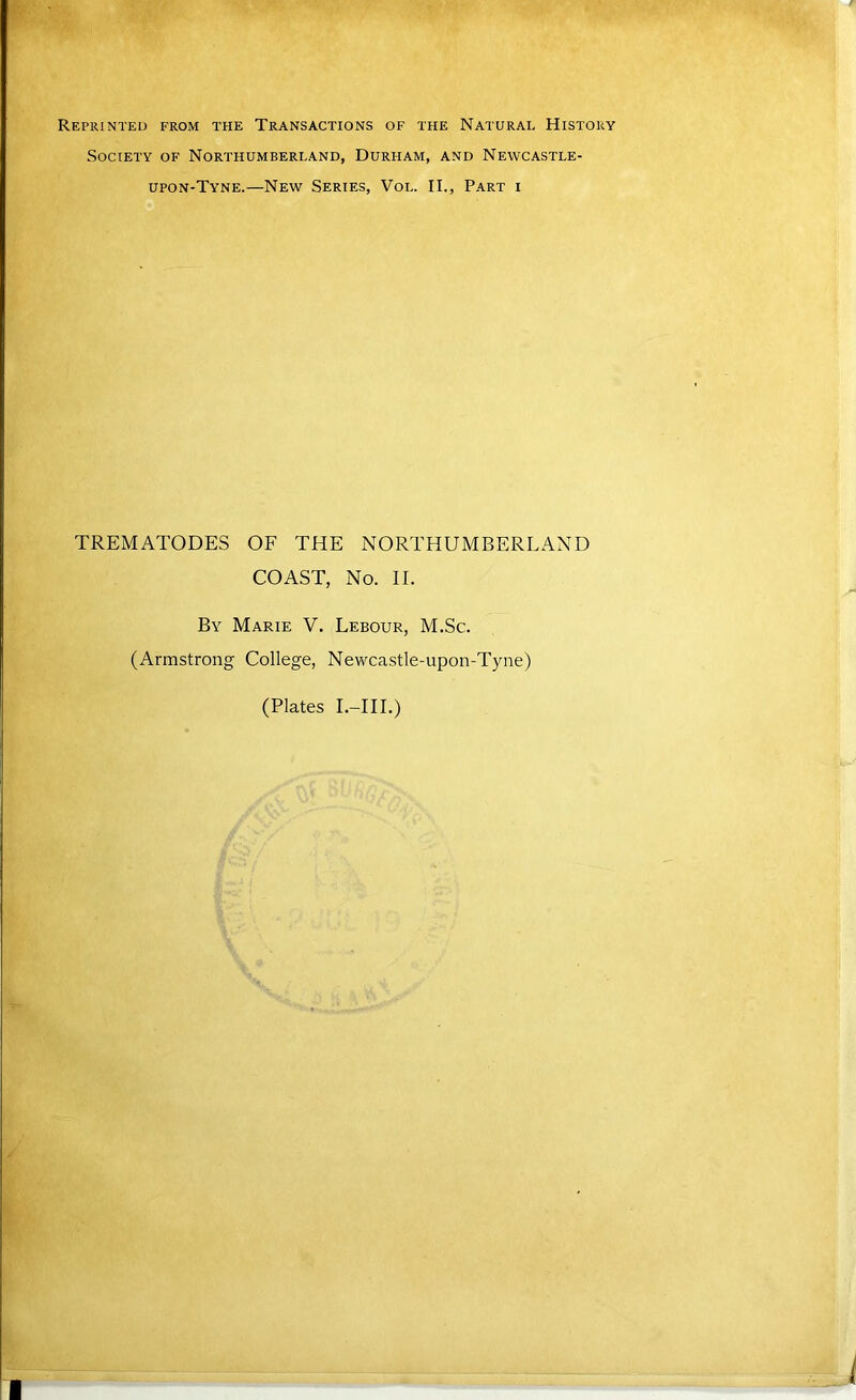 Reprinted from the Transactions of the Natural History Society of Northumberland, Durham, and Newcastle- upon-Tyne.—New Series, Vol. II., Part i TREMATODES OF THE NORTHUMBERLAND COAST, No. II. By Marie V. Lebour, M.Sc. (Armstrong College, Nevrcastle-upon-Tyne)