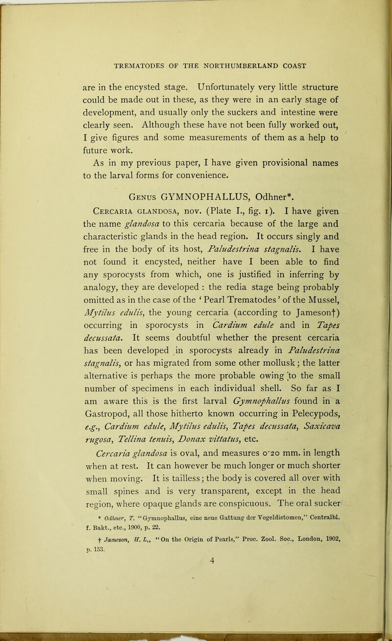 are in the encysted stage. Unfortunately very little structure could be made out in these, as they were in an early stage of development, and usually only the suckers and intestine were clearly seen. Although these have not been fully worked out, I give figures and some measurements of them as a help to future work. As in my previous paper, I have given provisional names to the larval forms for convenience. Genus GYMNOPHALLUS, Odhner*. Cercaria glandosa, nov. (Plate L, fig. i). I have given the name glandosa to this cercaria because of the large and characteristic glands in the head region. It occurs singly and free in the body of its host, Paludestrma stagnalis. I have not found it encysted, neither have I been able to find any sporocysts from which, one is justified in inferring by analogy, they are developed : the redia stage being probably omitted as in the case of the ‘ Pearl Trematodes ’ of the Mussel, Mytihis edtilis, the young cercaria (according to Jameson|) occurring in sporocysts in Cardium edide and in Tapes decussata. It seems doubtful whether the present cercaria has been developed in sporocysts already in Paludestrina stagnalis, or has migrated from some other mollusk; the latter alternative is perhaps the more probable owing 'to the small number of specimens in each individual shell. So far as I am aware this is the first larval Gynmophallus found in a Gastropod, all those hitherto known occurring in Pelecypods, e. g., Cardium edule, Mytilus edulis, Tapes decussata, Saxicava rugosa, Tellma tenuis, Donax vittatus, etc. Cercaria glandosa is oval, and measures o’20 mm. in length when at rest. It can however be much longer or much shorter when moving. It is tailless; the body is covered all over with small spines and is very transparent, except in the head region, where opaque glands are conspicuous. The oral sucker * Odhner, T. “ Gymuophallus, eine neue Gattung der Vogeldistomen,” Centralbl. f. Bakt., etc., 1900, p. 22. t Jameson, H. L„ “On the Origin of Pearls,” Proe. Zool. Soc., London, 1902, p. 153.