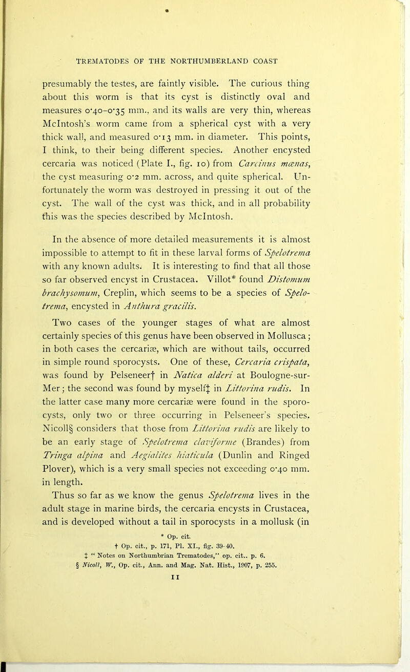 presumably the testes, are faintly visible. The curious thing about this worm is that its cyst is distinctly oval and measures o'4o-o‘35 mm., and its walls are very thin, whereas McIntosh’s worm came from a spherical cyst with a very thick wall, and measured o’13 mm. in diameter. This points, I think, to their being different species. Another encysted cercaria was noticed (Plate I., fig. 10) from Canimis mcenas, the cyst measuring o’2 mm. across, and quite spherical. Un- fortunately the worm was destroyed in pressing it out of the cyst. The wall of the cyst was thick, and in all probability this was the species described by McIntosh. In the absence of more detailed measurements it is almost impossible to attempt to fit in these larval forms of Spelotrema with any known adults. It is interesting to find that all those so far observed encyst in Crustacea. Villot* found Distomum brachysomum, Creplin, which seems to be a species of Spelo- trema, encysted in Anthura gracilis. Two cases of the younger stages of what are almost certainly species of this genus have been observed in Mollusca; in both cases the eercarire, which are without tails, occurred in simple round sporocysts. One of these, Cercaria crispata, M'as found by Pelseneerf in Natica alderi at Boulogne-sur- Mer j the second was found by myselfj in Littorijia 7-udis. In the latter case many more cercariae were found in the sporo- cysts, only two or three occurring in Pelseneer's species. Nicoll§ considers that those from Littorina ritdis are likely to be an early stage of Spelotrema claviforme (Brandes) from Tringa alpina and Aegialifes hiaticula (Dunlin and Ringed Plover), which is a very small species not exceeding o’qo mm. in length. Thus so far as we know the genus Spelotrema lives in the adult stage in marine birds, the cercaria encysts in Crustacea, and is developed without a tail in sporocysts in a mollusk (in * Op. cit. t Op. oit., p. m, PI. XI., %. 39-40. t “ Notes on Northumbrian Trematodes,” op. cit.. p. 6. § NicoU, W., Op. cit., Ann. and Maff. Nat. Hist., 1907, p. 255.