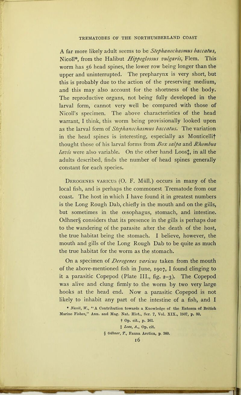 A far more likely adult seems to be Stephanochasmus baccatus, Nicoll*, from the Halibut Hippoglossus vulgaris, Flem. This worm has 56 head spines, the lower row being longer than the upper and uninterrupted. The prepharynx is very short, but this is probably due to the action of the preserving medium, and this may also account for the shortness of the body. The reproductive organs, not being fully developed in the larval form, cannot very well be compared with those of Nicoll’s specimen. The above characteristics of the head warrant, I think, this worm being provisionally looked upon as the larval form of Stephanochasmus baccatus. The variation in the head spines is interesting, especially as Monticellif thought those of his larval forms from Box salpa and Rhombus lavis were also variable. On the other hand Loos|, in all the adults described, finds the number of head spines generally constant for each species. Derogenes various (O. F. Miill.) occurs in many of the local fish, and is perhaps the commonest Trematode from our coast. The host in M'hich I have found it in greatest numbers is the Long Rough Dab, chiefly in the mouth and on the gills, but sometimes in the oesophagus, stomach, and intestine. Odhner§ considers that its presence in the gills is perhaps due to the wandering of the parasite after the death of the host, the true habitat being the stomach. I believe, however, the mouth and gills of the Long Rough Dab to be quite as much the true habitat for the worm as the stomach. On a specimen of Derogenes varicus taken from the mouth of the above-mentioned fisb in June, 1907, I found clinging to it a parasitic Copepod (Plate III., fig. 2-3). The Copepod was alive and clung firmly to the worm by two very large hooks at the head end. Now a parasitic Copepod is not likely to inhabit any part of the intestine of a fish, and I * NicoH, W., “A Contribution towards a Knowledge of the Entozoa of British Marine Fishes,” Ann. and Mag. Nat. Hist., Ser. 7, Vol. XIX., 1907, p. 80. t Op. cit,, p. 161. t Loos, A., Op. cit. § Odhner, T., Fauna Arctica, p. 360. l6