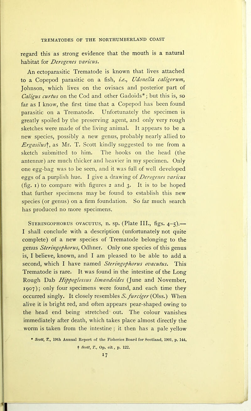 regard this as strong evidence that the mouth is a natural habitat for Derogenes varicus. An ectoparasitic Trematode is known that lives attached to a Copepod parasitic on a fish, i.e., Udondla caltgoriim, Johnson, which lives on the ovisacs and posterior part of Caltgtis curtus on the Cod and other Gadoids*; but this is, so far as I know, the first time that a Copepod has been found parasitic on a Trematode. Unfortunately the specimen is greatly spoiled by the preserving agent, and only very rough sketches were made of the living animal. It appears to be a new species, possibly a new genus, probably nearly allied to Ergasihis\, as Mr. T. Scott kindly suggested to me from a sketch submitted to him. The hooks on the head (the antennae) are much thicker and heavier in my specimen. Only one egg-bag was to be seen, and it was full of well developed eggs of a purplish hue. I give a drawing of Derogenes varictis (fig. i) to compare with figures 2 and 3. It is to be hoped that further specimens may be found to establish this new species (or genus) on a firm foundation. So far much search has produced no more specimens. Steringophorus ovacutus, n. sp. (Plate III., figs. 4-5).— I shall conclude with a description (unfortunately not quite complete) of a new species of Trematode belonging to the genus Steringophortis, Odhner. Only one species of this genus is, I believe, known, and I am pleased to be able to add a second, which I have named Steringophorus ovacutus. This Trematode is rare. It was found in the intestine of the Long Rough Dab Hippoglossus limandoides (June and November, 1907); only four specimens were found, and each time they occurred singly. It closely resembles A./?/m^(?/-(01ss.) When alive it is bright red, and often appears pear-shaped owing to the head end being stretched out. The colour vanishes immediately after death, which takes place almost directly the worm is taken from the intestine ; it then has a pale yellow • Scotty r,, 19th Annual Report of the Fisheries Board for Scotland, 1901, p. 144, t Scotty T.y op. cit, p. 122,