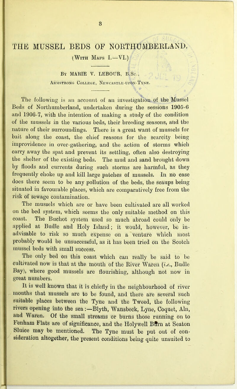 THE MUSSEL BEDS OF NORTHUMBERLAND. (With Maps I.—VI.) By MARIE V. LEBOUR, B.Sc., Armstrong College, Newcastle-upon-Tyne. The following is an account of an investigation of the Mussel Beds of Northumberland, undertaken during the sessions 1905-6 and 1906-7, with the intention of making a study of the condition of the mussels in the various beds, their breeding seasons, and the nature of their surroundings. There is a great want of mussels for bait along the coast, the chief reasons for the scarcity being improvidence in over-gathering, and the action of storms which carry away the spat and prevent its settling, often also destroying the shelter of the existing beds. The mud and sand brought down by floods and currents during such storms are harmful, as they frequently choke up and kill large patches of mussels. In no case does there seem to be any pollution of the beds, the scaups being situated in favourable places, which are comparatively free from the risk of sewage contamination. The mussels which are or have been cultivated are all worked on the bed system, which seems the only suitable method on this coast. The Buchot system used so much abroad could only be applied at Budle and Holy Island; it would, however, be in- advisable to risk so much expense on a venture which most probably would be unsuccessful, as it has been tried on the Scotch mussel beds with small success. The only bed on this coast which can really be said to be cultivated now is that at the mouth of the River Waren (i.e., Budle Bay), where good mussels are flourishing, although not now in great numbers. It is well known that it is chiefly in the neighbourhood of river mouths that mussels are to be found, and there are several such suitable places between the Tyne and the Tweed, the following rivers opening into the sea:—Blyth, Wansbeck, Lyne, Coquet, Ain, and Waren. Of the small streams or burns those running on to Fenham Flats are of significance, and the Holywell Bffrn at Seaton Sluice may be mentioned. The Tyne must be put out of con- sideration altogether, the present conditions being quite unsuited to