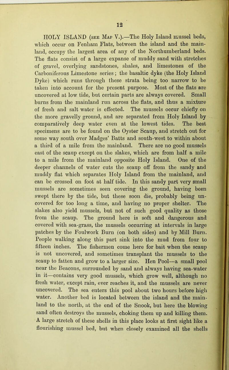 HOLY ISLAND (see Map V.).—The Holy Island mussel beds, which occur on Fenliam Flats, between the island and the main- land, occupy the largest area of any of the Northumberland beds. The flats consist of a large expanse of muddy sand with stretches of gravel, overlying sandstones, shales, and limestones of the Carboniferous Limestone series ; the basaltic dyke (the Holy Island Dyke) which runs through these strata being too narrow to be taken into account for the present purpose. Most of the flats are uncovered at low tide, but certain parts are always covered. Small burns from the mainland run across the flats, and thus a mixture of fresh and salt water is effected. The mussels occur chiefly on the more gravelly ground, and are separated from Holy Island by comparatively deep water even at the lowest tides. The best specimens are to be found on the Oyster Scaup, and stretch out for some way south over Madges’ Batts and south-west to within about a third of a mile from the mainland. There are no good mussels east of the scaup except on the slakes, which are from half a mile to a mile from the mainland opposite Holy Island. One of the deeper channels of water cuts the scaup off from the sandy and muddy flat which separates Holy Island from the mainland, and can be crossed on foot at half tide. In this sandy part very small mussels are sometimes seen covering the ground, having been swept there by the tide, but these soon die, probably being un- covered for too long a time, and having no proper shelter. The slakes also yield mussels, but not of such good quality as those from the scaup. The ground here is soft and dangerous and covered with sea-grass, the mussels occurring at intervals in large patches by the Foulwork Burn (on both sides) and by Mill Burn. People walking along this part sink into the mud from four to fifteen inches. The fishermen come here for bait when the scaup is not uncovered, and sometimes transplant the mussels to the scaup to fatten and grow to a larger size. Hen Pool—a small pool near the Beacons, surrounded by sand and always having sea-water in it—contains very good mussels, which grow well, although no fresh water, except rain, ever reaches it, and the mussels are never uncovered. The sea enters this pool about two hours before high water. Another bed is located between the island and the main- land to the north, at the end of the Snook, but here the blowing- sand often destroys the mussels, choking them up and killing them. A large stretch of these shells in this place looks at first sight like a flourishing mussel bed, but when closely examined all the shells