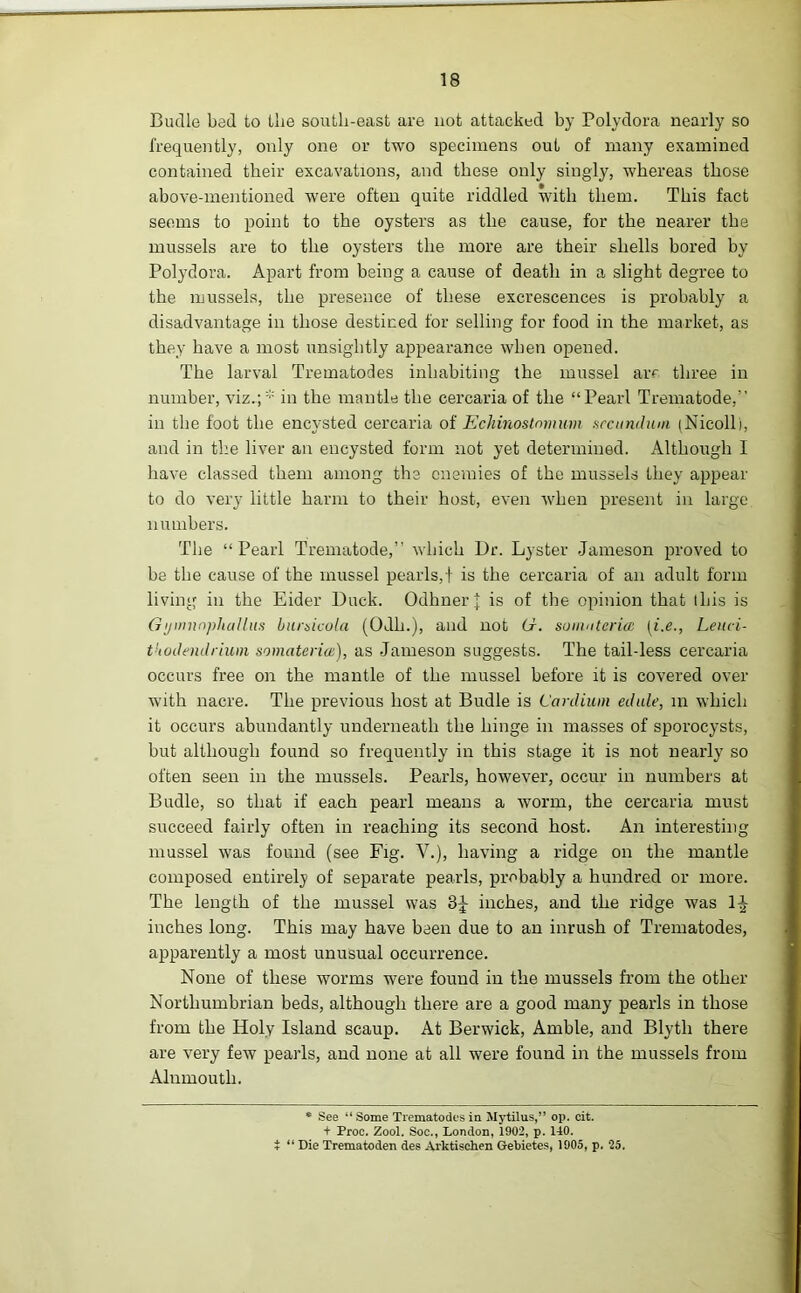 Budle bed to the south-east are not attacked by Polydora nearly so frequently, only one or two specimens out of many examined contained their excavations, and these only singly, whereas those above-mentioned were often quite riddled with them. This fact seems to point to the oysters as the cause, for the nearer the mussels are to the oysters the more are their shells bored by Polydora. Apart from being a cause of death in a slight degree to the mussels, the presence of these excrescences is probably a disadvantage in those destined for selling for food in the market, as they have a most unsightly appearance when opened. The larval Trematodes inhabiting the mussel ar*' three in number, viz.;* in the mantle the cercaria of the “Pearl Trematode/’ in the foot the encysted cercaria of Echinostnmum secundum (Nicolli, and in the liver an encysted form not yet determined. Although I have classed them among the enemies of the mussels they appear to do very little harm to their host, even when present in large numbers. The “Pearl Trematode,” which Dr. Lyster Jameson proved to be the cause of the mussel pearls,f is the cercaria of an adult form living in the Eider Duck. OdhnerJ is of the opinion that this is GymnnphaUus bumicola (Odh.), and not hr. soinntaeice (i.e., Leuci- tUodendrium somatenat), as Jameson suggests. The tail-less cercaria occurs free on the mantle of the mussel before it is covered over with nacre. The previous host at Budle is Cardium edule, in which it occurs abundantly underneath the hinge in masses of sporocysts, but although found so frequently in this stage it is not nearly so often seen in the mussels. Pearls, however, occur in numbers at Budle, so that if each pearl means a worm, the cercaria must succeed fairly often in reaching its second host. An interesting mussel was found (see Fig. V.), having a ridge on the mantle composed entirely of separate pearls, probably a hundred or more. The length of the mussel was 3^ inches, and the ridge was 1^ inches long. This may have been due to an inrush of Trematodes, apparently a most unusual occurrence. None of these worms were found in the mussels from the other Northumbrian beds, although there are a good many pearls in those from the Holy Island scaup. At Berwick, Amble, and Blytli there are very few pearls, and none at all were found in the mussels from Alnmouth. * See “ Some Trematodes in Mytilus,” op. cit. + Proc. Zool. Soc., London, 1902, p. 140. i “ Die Trematoden des Arktischen Gebietes, 1905, p. 25.