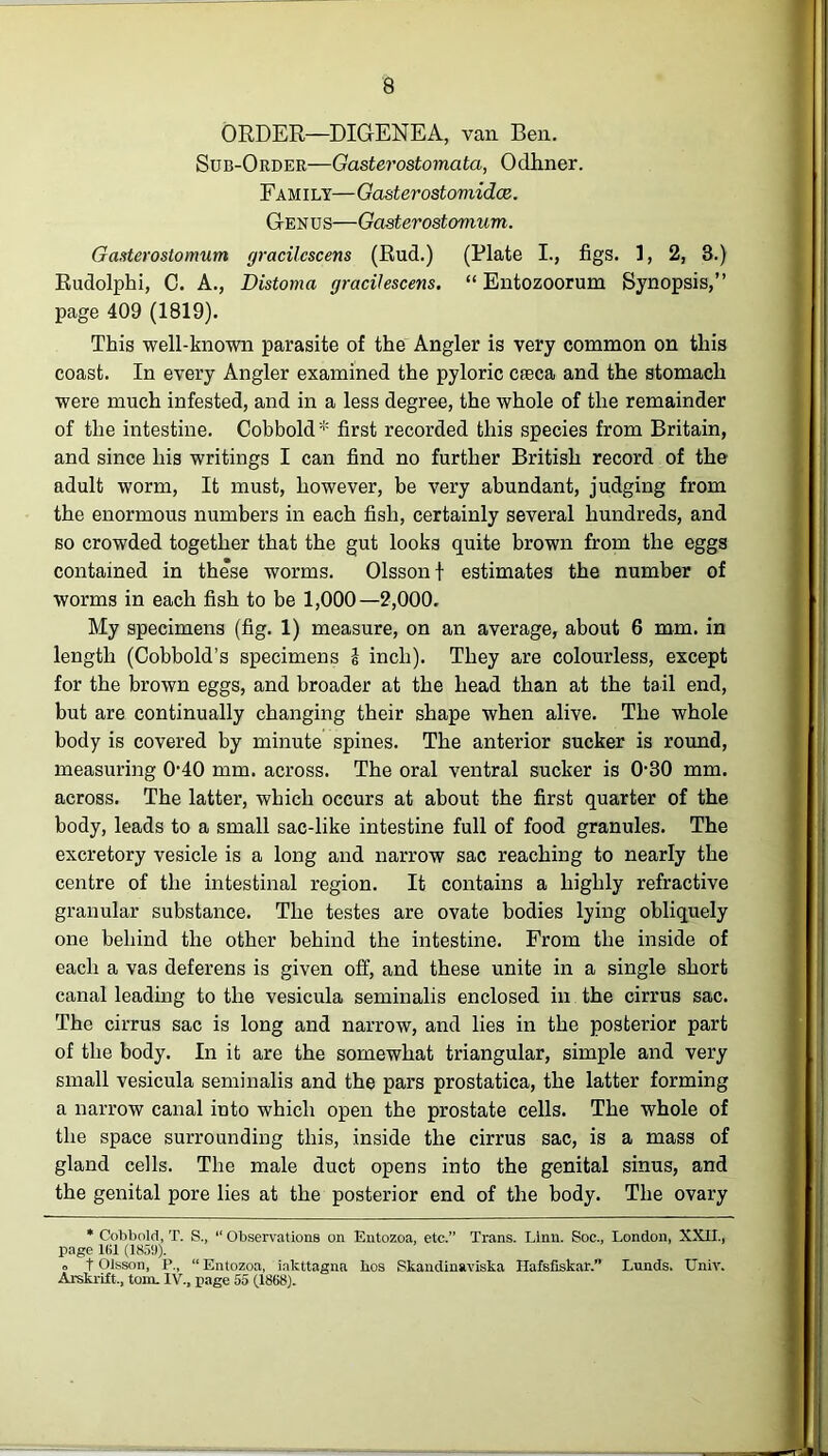 & ORDER—DIG-ENEA, van Ben. Sub-Order—Gasterostomata, Odhner. Fam ily— Gasterostoviidce. G-enus—Gcisterostomum. Gasterostomum gracilcscens (Rud.) (Plate I., figs. 1, 2, 3.) Rudolphi, C. A., Distoma gracilescens. “ Entozoorum Synopsis,” page 409 (1819). This well-known parasite of the Angler is very common on this coast. In every Angler examined the pyloric cteca and the stomach were much infested, and in a less degree, the whole of the remainder of the intestine. Cobbold* first recorded this species from Britain, and since his writings I can find no further British record of the adult worm, It must, however, be very abundant, judging from the enormous numbers in each fish, certainly several hundreds, and so crowded together that the gut looks quite brown from the eggs contained in these worms. Olssonf estimates the number of worms in each fish to be 1,000—2,000. My specimens (fig. 1) measure, on an average, about 6 mm. in length (Cobbold’s specimens i inch). They are colourless, except for the brown eggs, and broader at the head than at the tail end, but are continually changing their shape when alive. The whole body is covered by minute spines. The anterior sucker is round, measuring 040 mm. across. The oral ventral sucker is 0-30 mm. across. The latter, which occurs at about the first quarter of the body, leads to a small sac-like intestine full of food granules. The excretory vesicle is a long and narrow sac reaching to nearly the centre of the intestinal region. It contains a highly refractive granular substance. The testes are ovate bodies lying obliquely one behind the other behind the intestine. From the inside of each a vas deferens is given off, and these unite in a single short canal leading to the vesicula seminalis enclosed in the cirrus sac. The cirrus sac is long and narrow, and lies in the posterior part of the body. In it are the somewhat triangular, simple and very small vesicula seminalis and the pars prostatica, the latter forming a narrow canal into which open the prostate cells. The whole of the space surrounding this, inside the cirrus sac, is a mass of gland cells. The male duct opens into the genital sinus, and the genital pore lies at the posterior end of the body. The ovary * Cobbold, T. S., “ Observations on Entozoa, etc.” Trans. Linn. Soc., London, XXII., page 1(11 (1859). ■> t Olsson, R, “Entozoa, iakttagna lios Skandinaviska Hafsfiskar.” Lunds. Univ. Arskrift., tom. IV., page 55 (1868).
