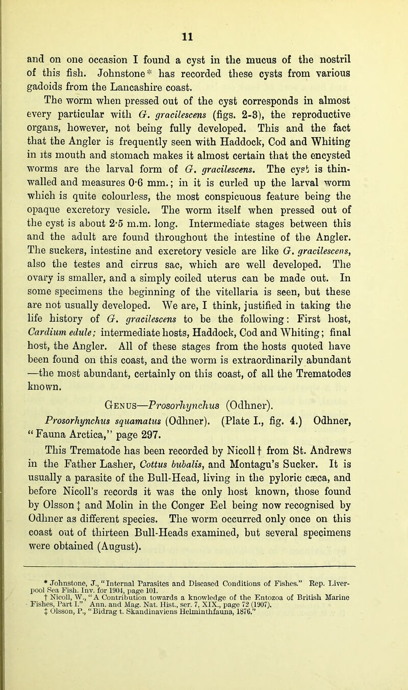 and on one occasion I found a cyst in the mucus of the nostril of this fish. Johnstone* has recorded these cysts from various gadoids from the Lancashire coast. The worm when pressed out of the cyst corresponds in almost every particular with G. gracilescens (figs. 2-3), the reproductive organs, however, not being fully developed. This and the fact that the Angler is frequently seen with Haddock, Cod and Whiting in its mouth and stomach makes it almost certain that the encysted worms are the larval form of G. gracilescens. The cyst is thin- walled and measures 0-6 mm.; in it is curled up the larval worm which is quite colourless, the most conspicuous feature being the opaque excretory vesicle. The worm itself when pressed out of the cyst is about 2-5 m.m. long. Intermediate stages between this and the adult are found throughout the intestine of the Angler. The suckers, intestine and excretory vesicle are like G. gracilescens, also the testes and cirrus sac, which are well developed. The ovary is smaller, and a simply coiled uterus can be made out. In some specimens the beginning of the vitellaria is seen, but these are not usually developed. We are, I think, justified in taking the life history of G. gracilescens to be the following: First host, Cardium edule; intermediate hosts, Haddock, Cod and Whiting; final host, the Angler. All of these stages from the hosts quoted have been found on this coast, and the worm is extraordinarily abundant —the most abundant, certainly on this coast, of all the Trematodes known. Genus—Prosorhynchus (Odhner). Prosorhynchus squamatus (Odhner). (Plate I., fig. 4.) Odhner, “Fauna Arctica,” page 297. This Trematode has been recorded by Nicollt from St. Andrews in the Father Lasher, Cottus bubalis, and Montagu’s Sucker. It is usually a parasite of the Bull-Head, living in the pyloric cteca, and before Nicoll’s records it was the only host known, those found by Olsson J and Molin in the Conger Eel being now recognised by Odhner as different species. The worm occurred only once on this coast out of thirteen Bull-Heads examined, but several specimens were obtained (August). * Johnstone, J., “ Internal Parasites and Diseased Conditions of Fishes.” Rep. Liver- pool Sea Fish. Inv. for 1904, page 101. t Nicoll, W., “ A Contribution towards a knowledge of the Entozoa of British Marine Fishes, Part I.” Ann. and Mag. Nat. Hist., ser. 7, XIX., page 72 (1907). t Olsson, P., ‘‘Bidrag t. Skandinaviens Helminthfauna, 1876.