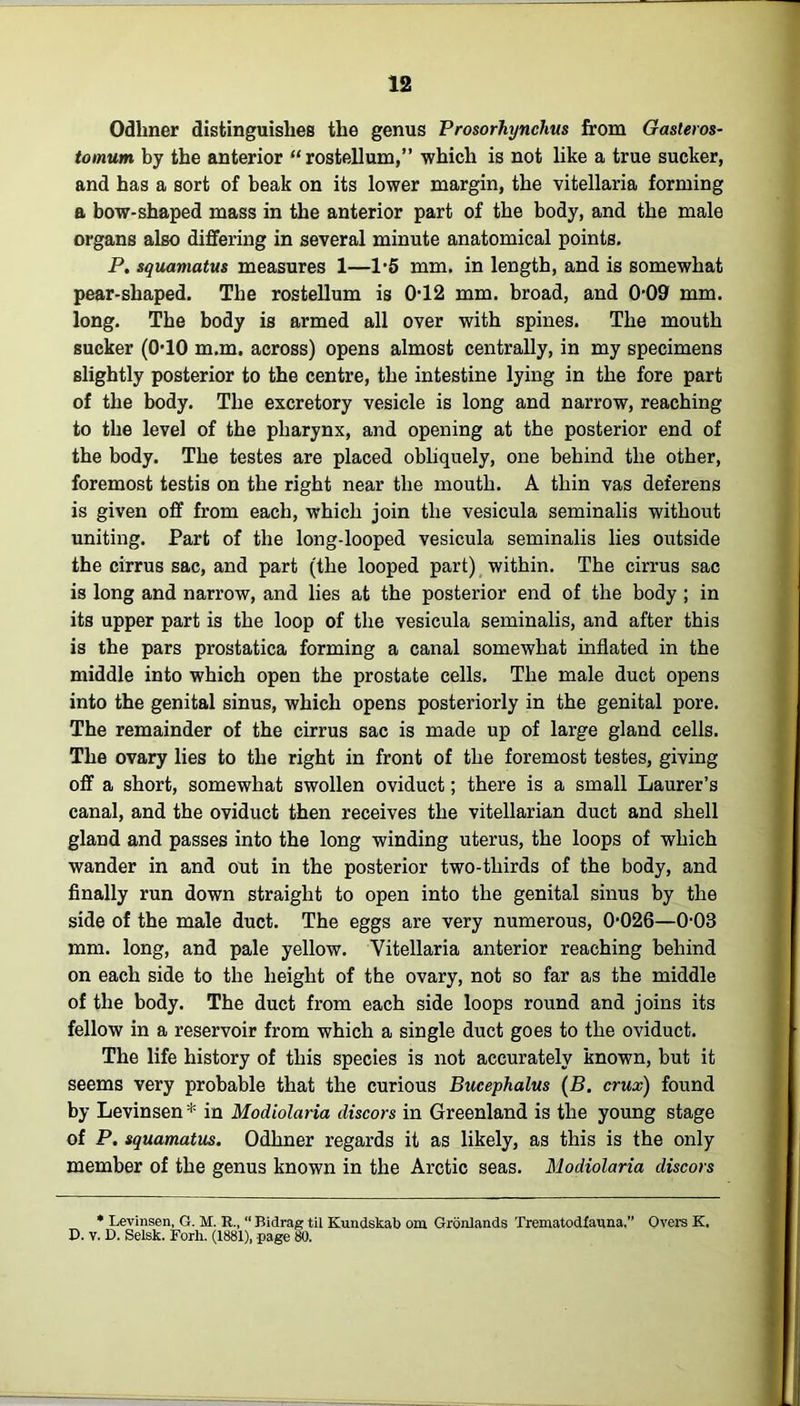 Odhner distinguishes the genus Prosorhynchus from Gasleros- tomum by the anterior “ rostellum,” which is not like a true sucker, and has a sort of beak on its lower margin, the vitellaria forming a bow-shaped mass in the anterior part of the body, and the male organs also differing in several minute anatomical points. P. squamatus measures 1—1*5 mm. in length, and is somewhat pear-shaped. The rostellum is 012 mm. broad, and 0-09 mm. long. The body is armed all over with spines. The mouth sucker ((HO m.m. across) opens almost centrally, in my specimens slightly posterior to the centre, the intestine lying in the fore part of the body. The excretory vesicle is long and narrow, reaching to the level of the pharynx, and opening at the posterior end of the body. The testes are placed obliquely, one behind the other, foremost testis on the right near the mouth. A tliin vas deferens is given off from each, which join the vesicula seminalis without uniting. Part of the long-looped vesicula seminalis lies outside the cirrus sac, and part (the looped part) within. The cirrus sac is long and narrow, and lies at the posterior end of the body ; in its upper part is the loop of the vesicula seminalis, and after this is the pars prostatica forming a canal somewhat inflated in the middle into which open the prostate cells. The male duct opens into the genital sinus, which opens posteriorly in the genital pore. The remainder of the cirrus sac is made up of large gland cells. The ovary lies to the right in front of the foremost testes, giving off a short, somewhat swollen oviduct; there is a small Laurer’s canal, and the oviduct then receives the vitellarian duct and shell gland and passes into the long winding uterus, the loops of which wander in and out in the posterior two-thirds of the body, and finally run down straight to open into the genital sinus by the side of the male duct. The eggs are very numerous, 0-026—0-03 mm. long, and pale yellow. Vitellaria anterior reaching behind on each side to the height of the ovary, not so far as the middle of the body. The duct from each side loops round and joins its fellow in a reservoir from which a single duct goes to the oviduct. The life history of this species is not accurately known, but it seems very probable that the curious Bucephalus (B. crux) found by Levinsen * in Modiolaria discors in Greenland is the young stage of P. squamatus. Odhner regards it as likely, as this is the only member of the genus known in the Arctic seas. Modiolaria discors * Levinsen, G. M. R., “ Bidrag til Kundskab om Gronlands Treniatodfauna,” Overs K. D. v. D. Selsk. Forh. (1881), page 80.