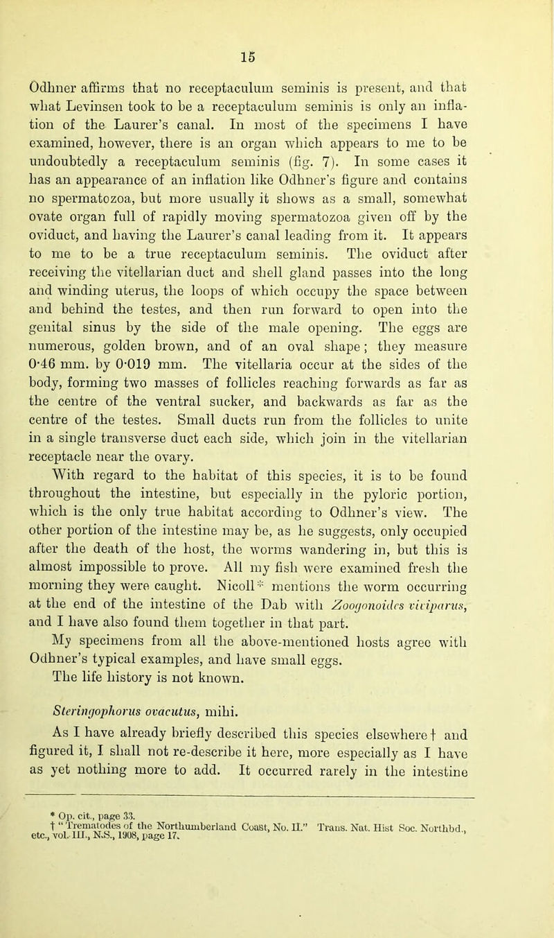 Odhner affirms that no receptaculum seminis is present, and that what Levinsen took to be a receptaculum seminis is only an infla- tion of the Laurer’s canal. In most of the specimens I have examined, however, there is an organ which appears to me to be undoubtedly a receptaculum seminis (fig. 7). In some cases it has an appearance of an inflation like Odhner’s figure and contains no spermatozoa, but more usually it shows as a small, somewhat ovate organ full of rapidly moving spermatozoa given off by the oviduct, and having the Laurer’s canal leading from it. It appears to me to be a true receptaculum seminis. The oviduct after receiving the vitellarian duct and shell gland passes into the long and winding uterus, the loops of which occupy the space between and behind the testes, and then run forward to open into the genital sinus by the side of the male opening. The eggs are numerous, golden brown, and of an oval shape; they measure 046 mm. by 0-019 mm. The vitellaria occur at the sides of the body, forming two masses of follicles reaching forwards as far as the centre of the ventral sucker, and backwards as far as the centre of the testes. Small ducts run from the follicles to unite in a single transverse duct each side, which join in the vitellarian receptacle near the ovary. With regard to the habitat of this species, it is to be found throughout the intestine, but especially in the pyloric portion, which is the only true habitat according to Odhner’s view. The other portion of the intestine may be, as he suggests, only occupied after the death of the host, the worms wandering in, but this is almost impossible to prove. All my fish were examined fresh the morning they were caught. Nicoll:;: mentions the worm occurring at the end of the intestine of the Dab with Zoogonoidcs vkiparus, and I have also found them together in that part. My specimens from all the above-mentioned hosts agree with Odhner’s typical examples, and have small eggs. The life history is not known. Steringophorus ovacutus, mihi. As I have already briefly described this species elsewhere t and figured it, I shall not re-describe it here, more especially as I have as yet nothing more to add. It occurred rarely in the intestine * Op. cit., page 33. t “ Trematocles of the Northumberland Coast, No. 11.” Trans. Nat. Hist Soc. Nortlibd , etc., vol. 111., N.S., 1S08, page 17.