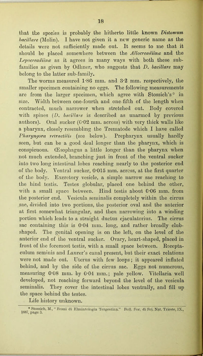 that the species is probably the hitherto little known Distornum bacillare (Molin). I have not given it a new generic name as the details were not sufficiently made out. It seems to me that it should be placed somewhere between the Allocreadiituc and the Lepocreadiina as it agrees in many ways with both these sub- families as given by Odhner, who suggests that D. bacillare may belong to the latter sub-family. The worms measured 1-86 mm. and 3-2 mm. respectively, the smaller specimen containing no eggs. The following measurements are from the larger specimen, which agree with Stossieh’s * in size. Width between one-fourtli and one-fifth of the length when contracted, much narrower when stretched out. Body covered with spines (D. bacillare is described as unarmed by previous authors). Oral sucker (002 mm. across) with very thick walls like a pharynx, closely resembling the Trematode which I have called Pharymjora retract ilia (see below). Prepharynx usually hardly seen, but can be a good deal longer than the pharynx, which is conspicuous. (Esophagus a little longer than the pharynx when not much extended, branching just in front of the ventral sucker into two long intestinal lobes reaching nearly to the posterior end of the body. Ventral sucker, 0-015 mm. across, at the first quarter of the body. Excretory vesicle, a simple narrow sac reaching to the hind testis. Testes globular, placed one behind the other, with a small space between. Hind testis about 0-06 mm. from the posterior end. Vesicula seininalis completely within the cirrus sac, divided into two portions, the posterior oval and the anterior at first somewhat triangular, and then narrowing into a winding portion which leads to a straight ductus ejaculatorius. The cirrus sac containing this is 0-04 mm. long, and rather broadly club- shaped. The genital opening is on the left, on the level of the anterior end of the ventral sucker. Ovary, heart-shaped, placed in front of the foremost testis, with a small space between. Recepta- culum seminis and Laurer’s canal present, but their exact relations were not made out. Uterus with few loops; it appeared inflated behind, and by the side of the cirrus sac. Eggs not numerous, measuring 0-08 mm. by 0-04 mm.; pale yellow. Vitellaria well developed, not reaching forward beyond the level of the vesicula seminalis. They cover the intestinal lobes ventrally, and fill up the space behind the testes. Life history unknown. * Stossich, M., “ Biani di Elmintologia Tergestir.a. Bo]]. Foe. di Sci. Nat. Triesle, IX., 1887, page 3.